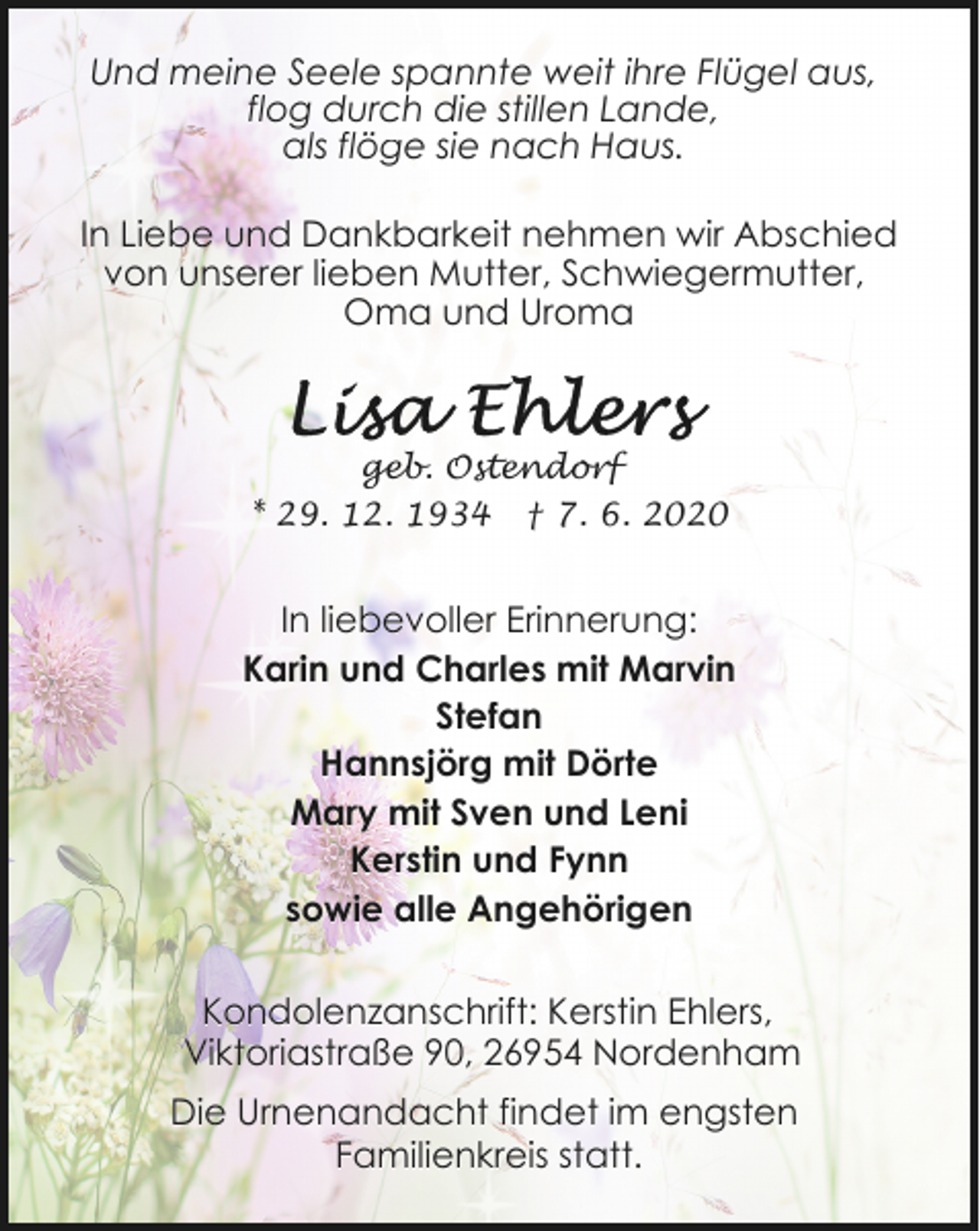 <p>Und meine Seele spannte weit ihre Flügel aus,<br />flog durch die stillen Lande,<br />als flöge sie nach Haus.<br />In Liebe und Dankbarkeit nehmen wir Abschied<br />von unserer lieben Mutter, Schwiegermutter,<br />Oma und Uroma</p><p>geb. Ostendorf<br />* 29. 12. 1934 † 7. 6. 2020</p><p>In liebevoller Erinnerung:<br />Karin und Charles mit Marvin<br />Stefan<br />Hannsjörg mit Dörte<br />Mary mit Sven und Leni<br />Kerstin und Fynn<br />sowie alle Angehörigen<br />Kondolenzanschrift: Kerstin Ehlers,<br />Viktoriastraße 90, 26954 Nordenham</p><p>Die Urnenandacht findet im engsten<br />Familienkreis statt.</p>