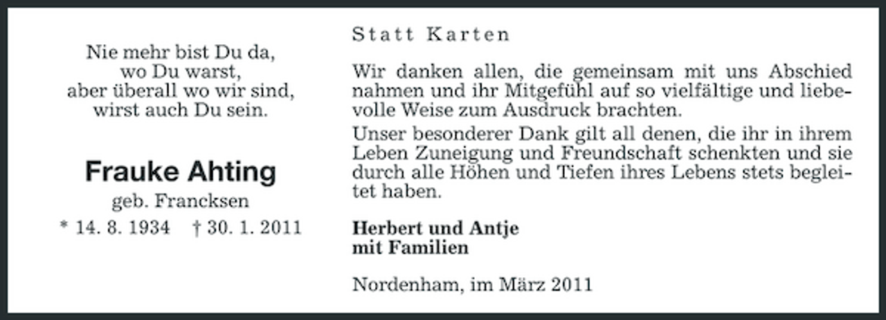<p>Nie mehr bist Du da, wo Du warst, aber überall wo wir sind, wirst auch Du sein.</p><p>Statt Karten Wir danken allen, die gemeinsam mit uns Abschied nahmen und ihr Mitgefühl auf so vielfältige und liebevolle Weise zum Ausdruck brachten. Unser besonderer Dank gilt all denen, die ihr in ihrem Leben Zuneigung und Freundschaft schenkten und sie durch alle Höhen und Tiefen ihres Lebens stets begleitet haben. Herbert und Antje mit Familien Nordenham, im März 2011</p><p>Frauke Ahting<br />geb. Francksen * 14. 8. 1934 † 30. 1. 2011</p>