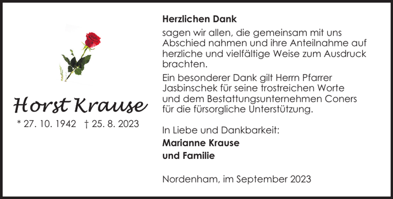 <p>Herzlichen Dank<br />sagen wir allen, die gemeinsam mit uns<br />Abschied nahmen und ihre Anteilnahme auf<br />herzliche und vielfältige Weise zum Ausdruck<br />brachten.<br />Ein besonderer Dank gilt Herrn Pfarrer<br />Jasbinschek für seine trostreichen Worte<br />und dem Bestattungsunternehmen Coners<br />für die fürsorgliche Unterstützung.<br />* 27. 10. 1942 † 25. 8. 2023</p><p>In Liebe und Dankbarkeit:<br />Marianne Krause<br />und Familie<br />Nordenham, im September 2023</p>