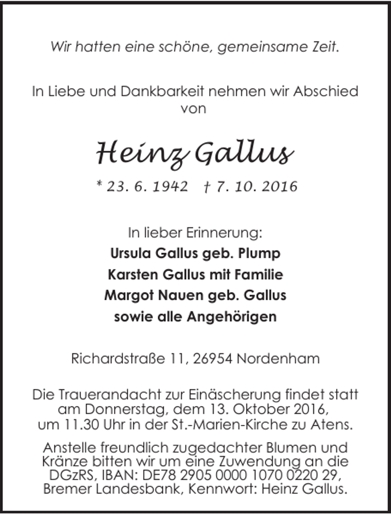 <p>Wir hatten eine schöne, gemeinsame Zeit.<br />In Liebe und Dankbarkeit nehmen wir Abschied<br />von</p><p>Heinz Gallus<br />* 23. 6. 1942</p><p>† 7. 10. 2016</p><p>In lieber Erinnerung:<br />Ursula Gallus geb. Plump<br />Karsten Gallus mit Familie<br />Margot Nauen geb. Gallus<br />sowie alle Angehörigen<br />Richardstraße 11, 26954 Nordenham<br />Die Trauerandacht zur Einäscherung findet statt<br />am Donnerstag, dem 13. Oktober 2016,<br />um 11.30 Uhr in der St.-Marien-Kirche zu Atens.<br />Anstelle freundlich zugedachter Blumen und<br />Kränze bitten wir um eine Zuwendung an die<br />DGzRS, IBAN: DE78 2905 0000 107220 29,<br />Bremer Landesbank, Kennwort: Heinz Gallus.</p>