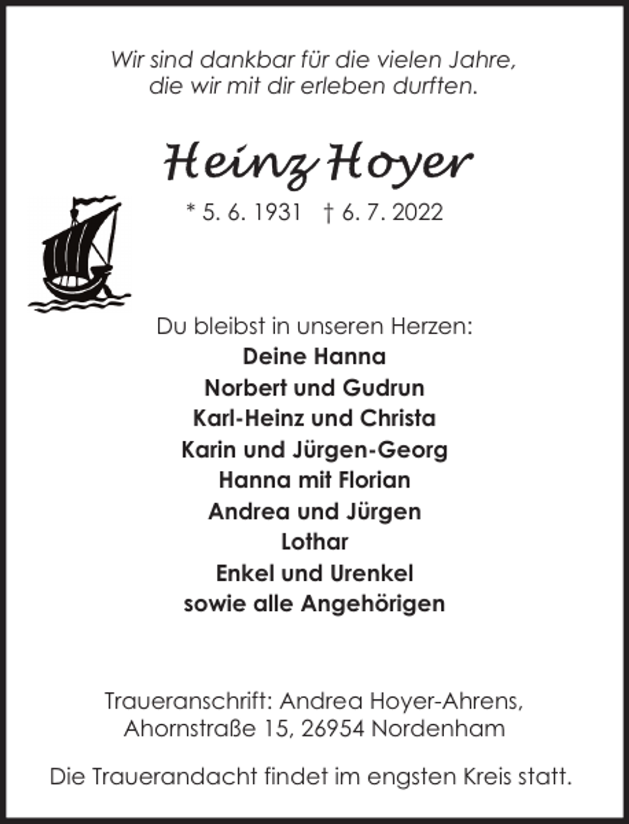 <p>Wir sind dankbar für die vielen Jahre,<br />die wir mit dir erleben durften.</p><p>* 5. 6. 1931 † 6. 7. 2022</p><p>Du bleibst in unseren Herzen:<br />Deine Hanna<br />Norbert und Gudrun<br />Karl-Heinz und Christa<br />Karin und Jürgen-Georg<br />Hanna mit Florian<br />Andrea und Jürgen<br />Lothar<br />Enkel und Urenkel<br />sowie alle Angehörigen</p><p>Traueranschrift: Andrea Hoyer-Ahrens,<br />Ahornstraße 15, 26954 Nordenham<br />Die Trauerandacht findet im engsten Kreis statt.</p>