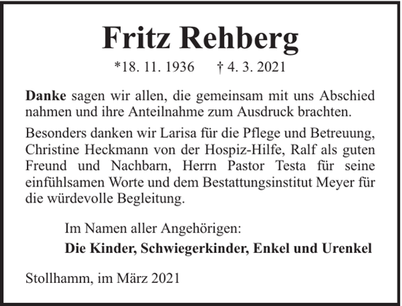 <p>Fritz Rehberg<br />*18. 11. 1936</p><p>† 4. 3. 2021</p><p>Danke sagen wir allen, die gemeinsam mit uns Abschied<br />nahmen und ihre Anteilnahme zum Ausdruck brachten.<br />Besonders danken wir Larisa für die Pflege und Betreuung,<br />Christine Heckmann von der Hospiz-Hilfe, Ralf als guten<br />Freund und Nachbarn, Herrn Pastor Testa für seine<br />einfühlsamen Worte und dem Bestattungsinstitut Meyer für<br />die würdevolle Begleitung.<br />Im Namen aller Angehörigen:<br />Die Kinder, Schwiegerkinder, Enkel und Urenkel<br />Stollhamm, im März 2021</p>