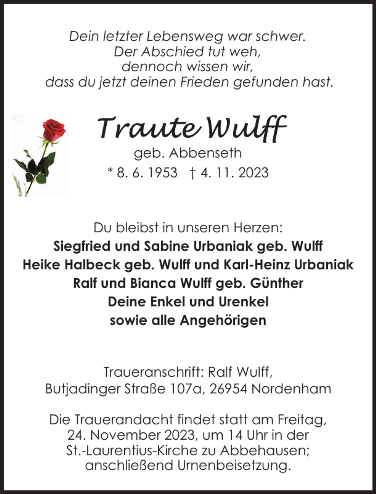 <p>Dein letzter Lebensweg war schwer.<br />Der Abschied tut weh,<br />dennoch wissen wir,<br />dass du jetzt deinen Frieden gefunden hast.</p><p>geb. Abbenseth<br />* 8. 6. 1953 † 4. 11. 2023</p><p>Du bleibst in unseren Herzen:<br />Siegfried und Sabine Urbaniak geb. Wulff<br />Heike Halbeck geb. Wulff und Karl-Heinz Urbaniak<br />Ralf und Bianca Wulff geb. Günther<br />Deine Enkel und Urenkel<br />sowie alle Angehörigen<br />Traueranschrift: Ralf Wulff,<br />Butjadinger Straße 107a, 26954 Nordenham<br />Die Trauerandacht findet statt am Freitag,<br />24. November 2023, um 14 Uhr in der<br />St.-Laurentius-Kirche zu Abbehausen;<br />anschließend Urnenbeisetzung.</p>