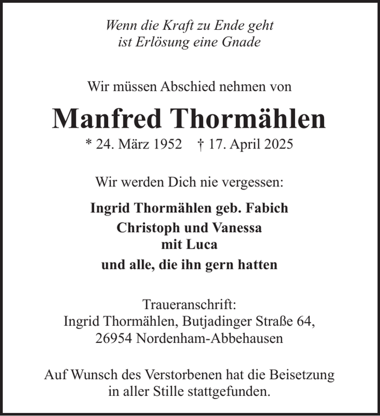 <p>Wenn die Kraft zu Ende geht<br />ist Erlösung eine Gnade<br />Wir müssen Abschied nehmen von</p><p>Manfred Thormählen<br />* 24. März 1952</p><p>† 17. April 2025</p><p>Wir werden Dich nie vergessen:<br />Ingrid Thormählen geb. Fabich<br />Christoph und Vanessa<br />mit Luca<br />und alle, die ihn gern hatten<br />Traueranschrift:<br />Ingrid Thormählen, Butjadinger Straße 64,<br />26954 Nordenham-Abbehausen<br />Auf Wunsch des Verstorbenen hat die Beisetzung<br />in aller Stille stattgefunden.</p>