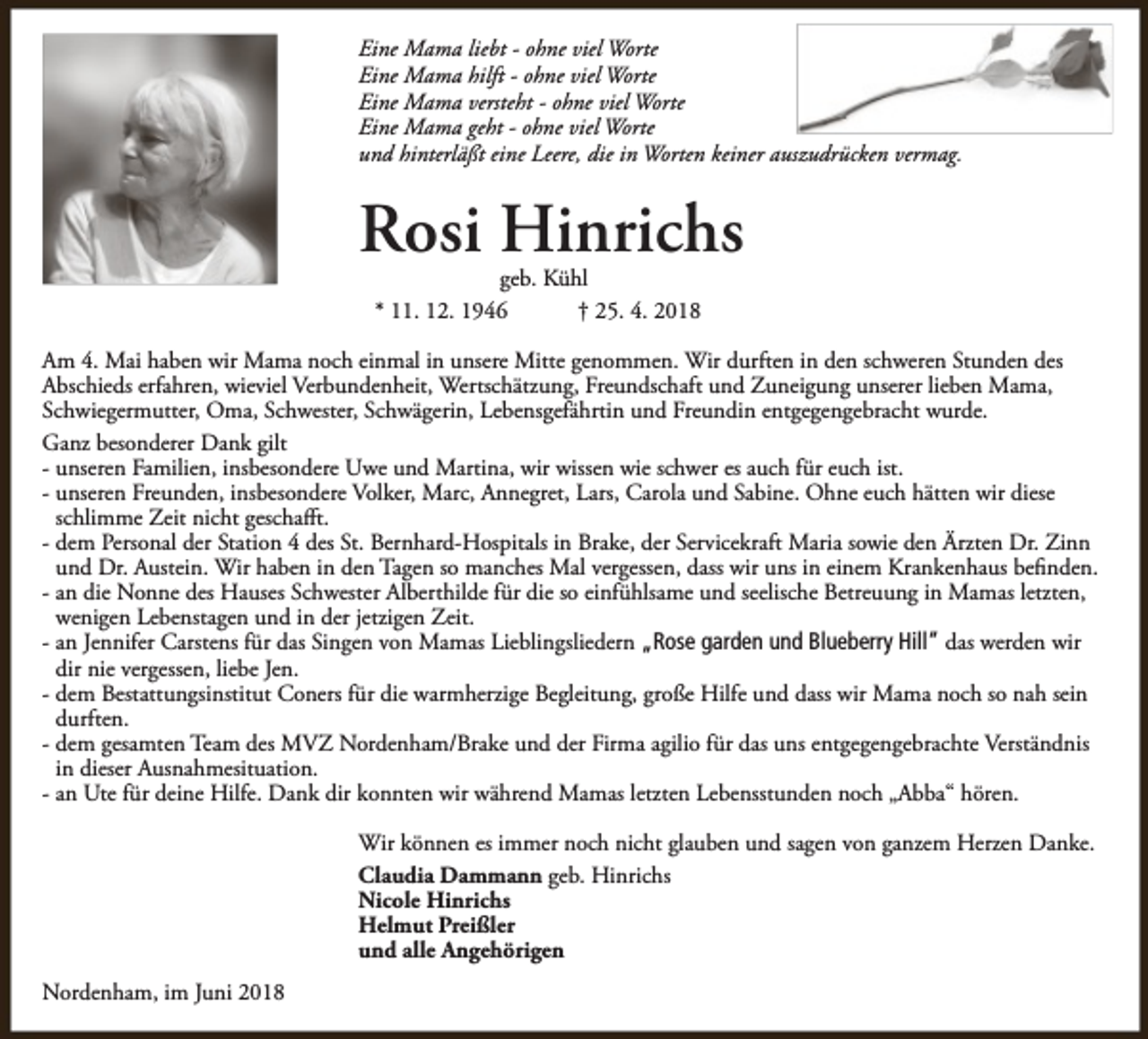 <p>Eine Mama liebt - ohne viel Worte<br />Eine Mama hilft - ohne viel Worte<br />Eine Mama versteht - ohne viel Worte<br />Eine Mama geht - ohne viel Worte<br />und hinterläßt eine Leere, die in Worten keiner auszudrücken vermag.</p><p>Rosi Hinrichs<br />geb. Kühl<br />* 11. 12. 1946<br />† 25. 4. 2018</p><p>Am 4. Mai haben wir Mama noch einmal in unsere Mitte genommen. Wir durften in den schweren Stunden des<br />Abschieds erfahren, wieviel Verbundenheit, Wertschätzung, Freundschaft und Zuneigung unserer lieben Mama,<br />Schwiegermutter, Oma, Schwester, Schwägerin, Lebensgefährtin und Freundin entgegengebracht wurde.<br />Ganz besonderer Dank gilt<br />- unseren Familien, insbesondere Uwe und Martina, wir wissen wie schwer es auch für euch ist.<br />- unseren Freunden, insbesondere Volker, Marc, Annegret, Lars, Carola und Sabine. Ohne euch hätten wir diese<br />schlimme Zeit nicht geschafft.<br />- dem Personal der Station 4 des St. Bernhard-Hospitals in Brake, der Servicekraft Maria sowie den Ärzten Dr. Zinn<br />und Dr. Austein. Wir haben in den Tagen so manches Mal vergessen, dass wir uns in einem Krankenhaus befinden.<br />- an die Nonne des Hauses Schwester Alberthilde für die so einfühlsame und seelische Betreuung in Mamas letzten,<br />wenigen Lebenstagen und in der jetzigen Zeit.<br />- an Jennifer Carstens für das Singen von Mamas Lieblingsliedern „Rose garden und Blueberry Hill“ das werden wir<br />dir nie vergessen, liebe Jen.<br />- dem Bestattungsinstitut Coners für die warmherzige Begleitung, große Hilfe und dass wir Mama noch so nah sein<br />durften.<br />- dem gesamten Team des MVZ Nordenham/Brake und der Firma agilio für das uns entgegengebrachte Verständnis<br />in dieser Ausnahmesituation.<br />- an Ute für deine Hilfe. Dank dir konnten wir während Mamas letzten Lebensstunden noch „Abba“ hören.<br />Wir können es immer noch nicht glauben und sagen von ganzem Herzen Danke.<br />Claudia Dammann geb. Hinrichs<br />Nicole Hinrichs<br />Helmut Preißler<br />und alle Angehörigen<br />Nordenham, im Juni 2018</p>