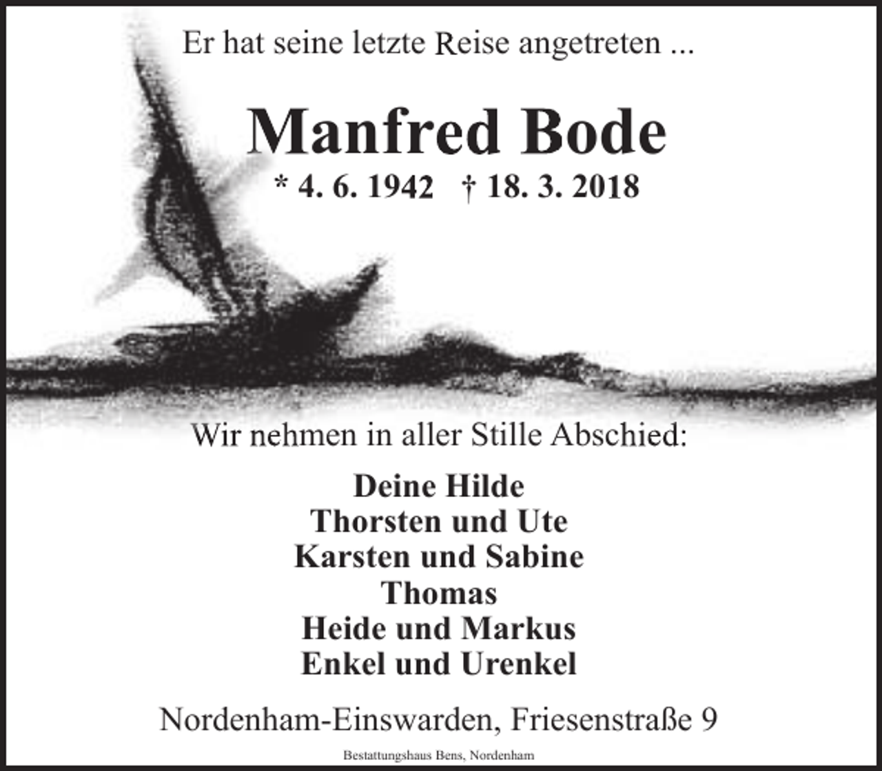 <p>Er hat seine letzte Reise angetreten ...</p><p>Manfred Bode<br />* 4. 6. 1942 † 18. 3. 2018</p><p>Wir nehmen in aller Stille Abschied:<br />Deine<br />D<br />i Hild<br />Hilde<br />Thorsten und Ute<br />Karsten und Sabine<br />Thomas<br />Heide und Markus<br />Enkel und Urenkel<br />Nordenham-Einswarden, Friesenstraße 9<br />Bestattungshaus Bens, Nordenham</p>
