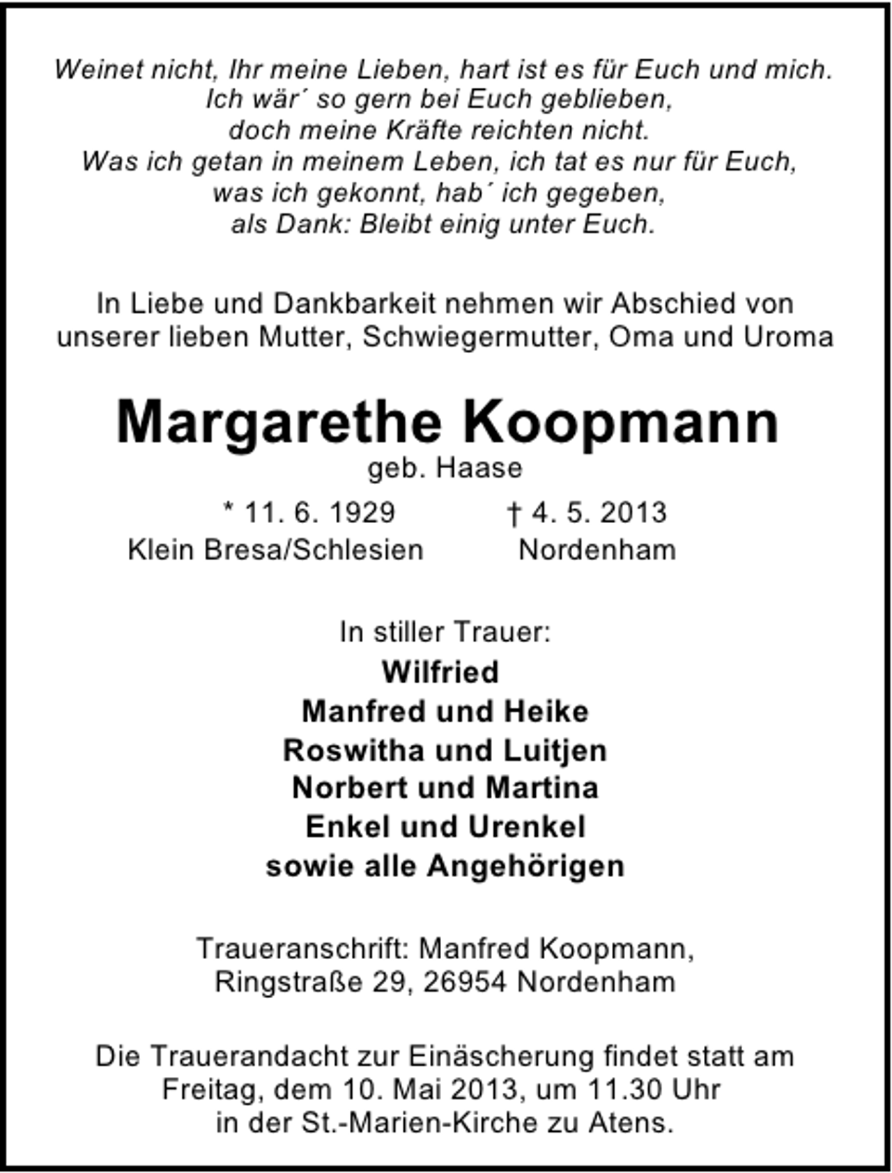 <p>Weinet nicht, Ihr meine Lieben, hart ist es für Euch und mich.<br />Ich wär´ so gern bei Euch geblieben,<br />doch meine Kräfte reichten nicht.<br />Was ich getan in meinem Leben, ich tat es nur für Euch,<br />was ich gekonnt, hab´ ich gegeben,<br />als Dank: Bleibt einig unter Euch.</p><p>In Liebe und Dankbarkeit nehmen wir Abschied von<br />unserer lieben Mutter, Schwiegermutter, Oma und Uroma</p><p>Margarethe Koopmann<br />geb. Haase<br />* 11. 6. 1929<br />† 4. 5. 2013<br />Klein Bresa/Schlesien<br />Nordenham<br />In stiller Trauer:</p><p>Wilfried<br />Manfred und Heike<br />Roswitha und Luitjen<br />Norbert und Martina<br />Enkel und Urenkel<br />sowie alle Angehörigen<br />Traueranschrift: Manfred Koopmann,<br />Ringstraße 29, 26954 Nordenham<br />Die Trauerandacht zur Einäscherung findet statt am<br />Freitag, dem 10. Mai 2013, um 11.30 Uhr<br />in der St.-Marien-Kirche zu Atens.</p>