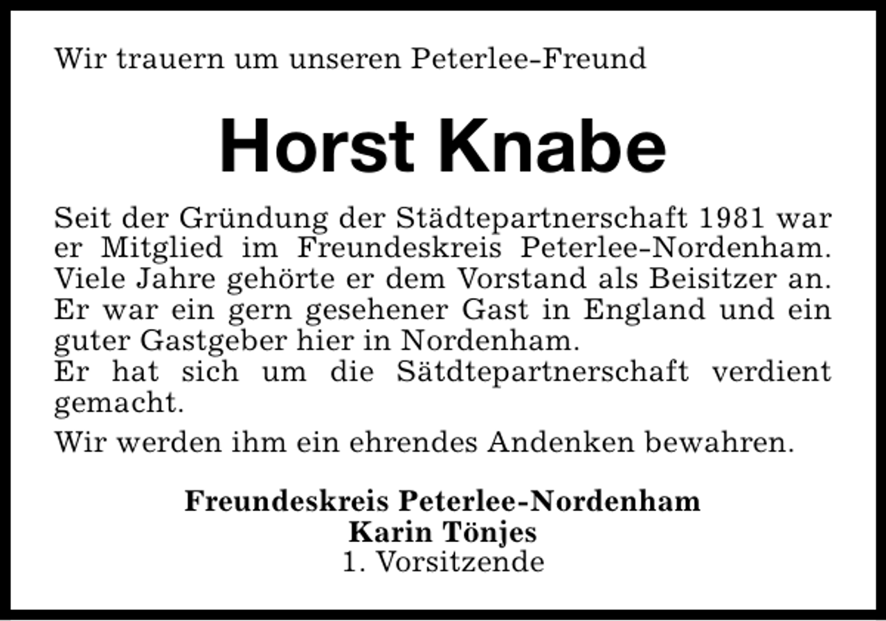<p>Wir trauern um unseren Peterlee-Freund</p><p>Horst Knabe<br />Seit der Gründung der Städtepartnerschaft 1981 war<br />er Mitglied im Freundeskreis Peterlee-Nordenham.<br />Viele Jahre gehörte er dem Vorstand als Beisitzer an.<br />Er war ein gern gesehener Gast in England und ein<br />guter Gastgeber hier in Nordenham.<br />Er hat sich um die Sätdtepartnerschaft verdient<br />gemacht.<br />Wir werden ihm ein ehrendes Andenken bewahren.<br />Freundeskreis Peterlee-Nordenham<br />Karin Tönjes<br />1. Vorsitzende</p>