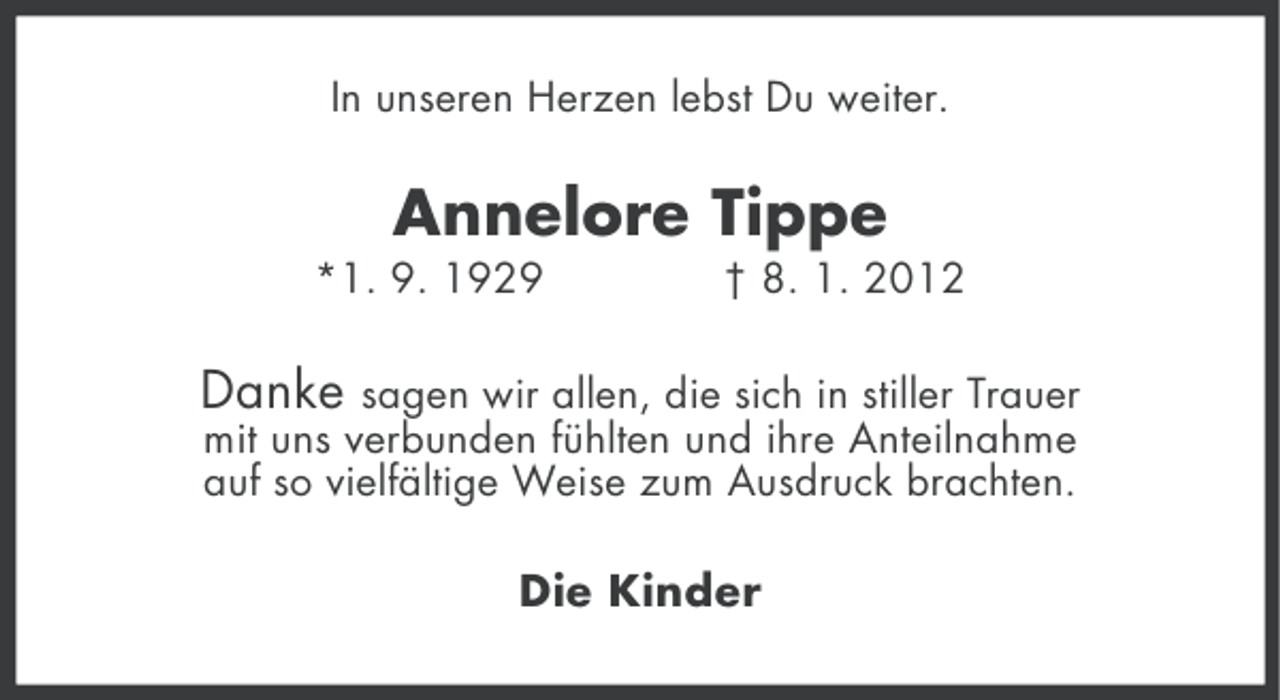 <p>In unseren Herzen lebst Du weiter.</p><p>Annelore Tippe<br />*1. 9. 1929</p><p>† 8. 1. 2012</p><p>Danke</p><p>sagen wir allen, die sich in stiller Trauer<br />mit uns verbunden fühlten und ihre Anteilnahme<br />auf so vielfältige Weise zum Ausdruck brachten.</p><p>Die Kinder</p>