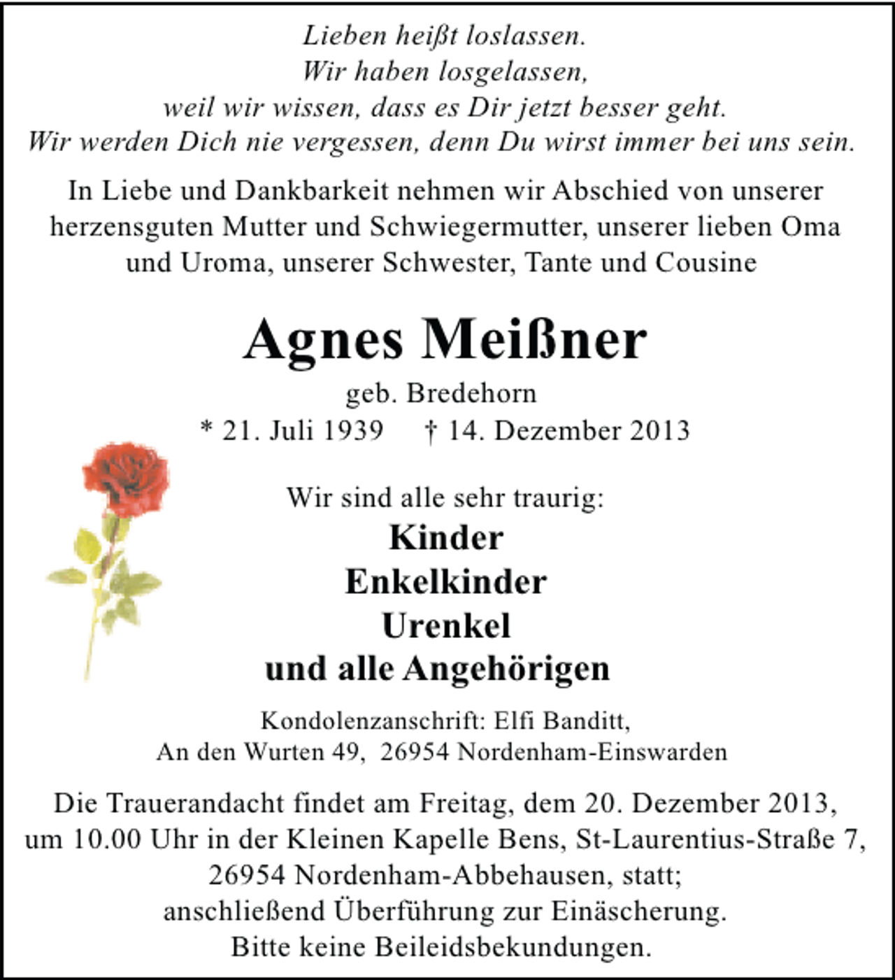 <p>Lieben heißt loslassen.<br />Wir haben losgelassen,<br />weil wir wissen, dass es Dir jetzt besser geht.<br />Wir werden Dich nie vergessen, denn Du wirst immer bei uns sein.<br />In Liebe und Dankbarkeit nehmen wir Abschied von unserer<br />herzensguten Mutter und Schwiegermutter, unserer lieben Oma<br />und Uroma, unserer Schwester, Tante und Cousine</p><p>Agnes Meißner</p><p>geb. Bredehorn<br />* 21. Juli 1939 † 14. Dezember 2013<br />Wir sind alle sehr traurig:</p><p>Kinder<br />Enkelkinder<br />Urenkel<br />und alle Angehörigen<br />Kondolenzanschrift: Elfi Banditt,<br />An den Wurten 49, 26954 Nordenham-Einswarden</p><p>Die Trauerandacht findet am Freitag, dem 20. Dezember 2013,<br />um 10.00 Uhr in der Kleinen Kapelle Bens, St-Laurentius-Straße 7,<br />26954 Nordenham-Abbehausen, statt;<br />anschließend Überführung zur Einäscherung.<br />Bitte keine Beileidsbekundungen.</p>