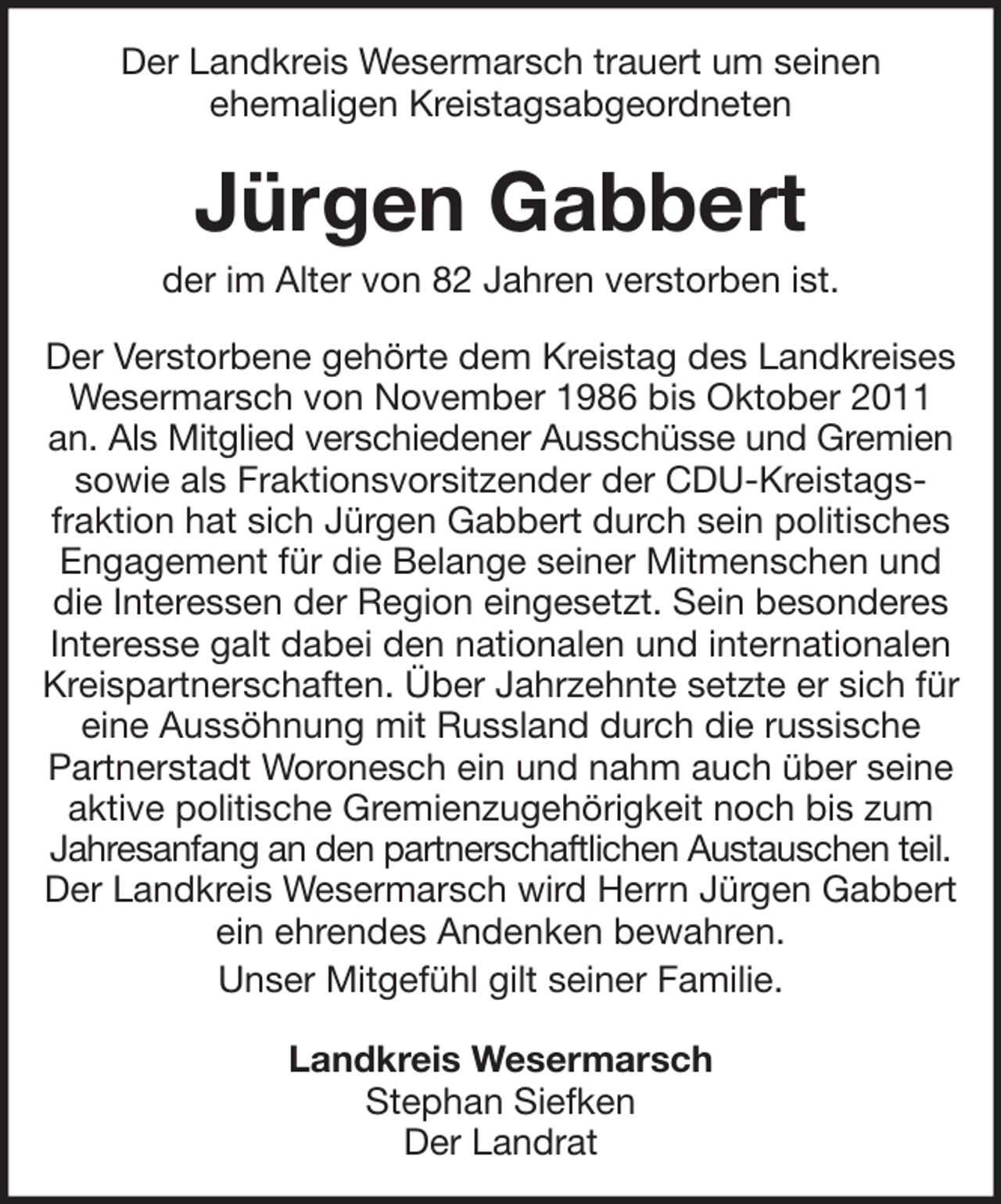 <p>Der Landkreis Wesermarsch trauert um seinen<br />ehemaligen Kreistagsabgeordneten</p><p>Jürgen Gabbert<br />der im Alter von 82 Jahren verstorben ist.<br />Der Verstorbene gehörte dem Kreistag des Landkreises<br />Wesermarsch von November 1986 bis Oktober 2011<br />an. Als Mitglied verschiedener Ausschüsse und Gremien<br />sowie als Fraktionsvorsitzender der CDU-Kreistagsfraktion hat sich Jürgen Gabbert durch sein politisches<br />Engagement für die Belange seiner Mitmenschen und<br />die Interessen der Region eingesetzt. Sein besonderes<br />Interesse galt dabei den nationalen und internationalen<br />Kreispartnerschaften. Über Jahrzehnte setzte er sich für<br />eine Aussöhnung mit Russland durch die russische<br />Partnerstadt Woronesch ein und nahm auch über seine<br />aktive politische Gremienzugehörigkeit noch bis zum<br />Jahresanfang an den partnerschaftlichen Austauschen teil.<br />Der Landkreis Wesermarsch wird Herrn Jürgen Gabbert<br />ein ehrendes Andenken bewahren.<br />Unser Mitgefühl gilt seiner Familie.<br />Landkreis Wesermarsch<br />Stephan Siefken<br />Der Landrat</p>
