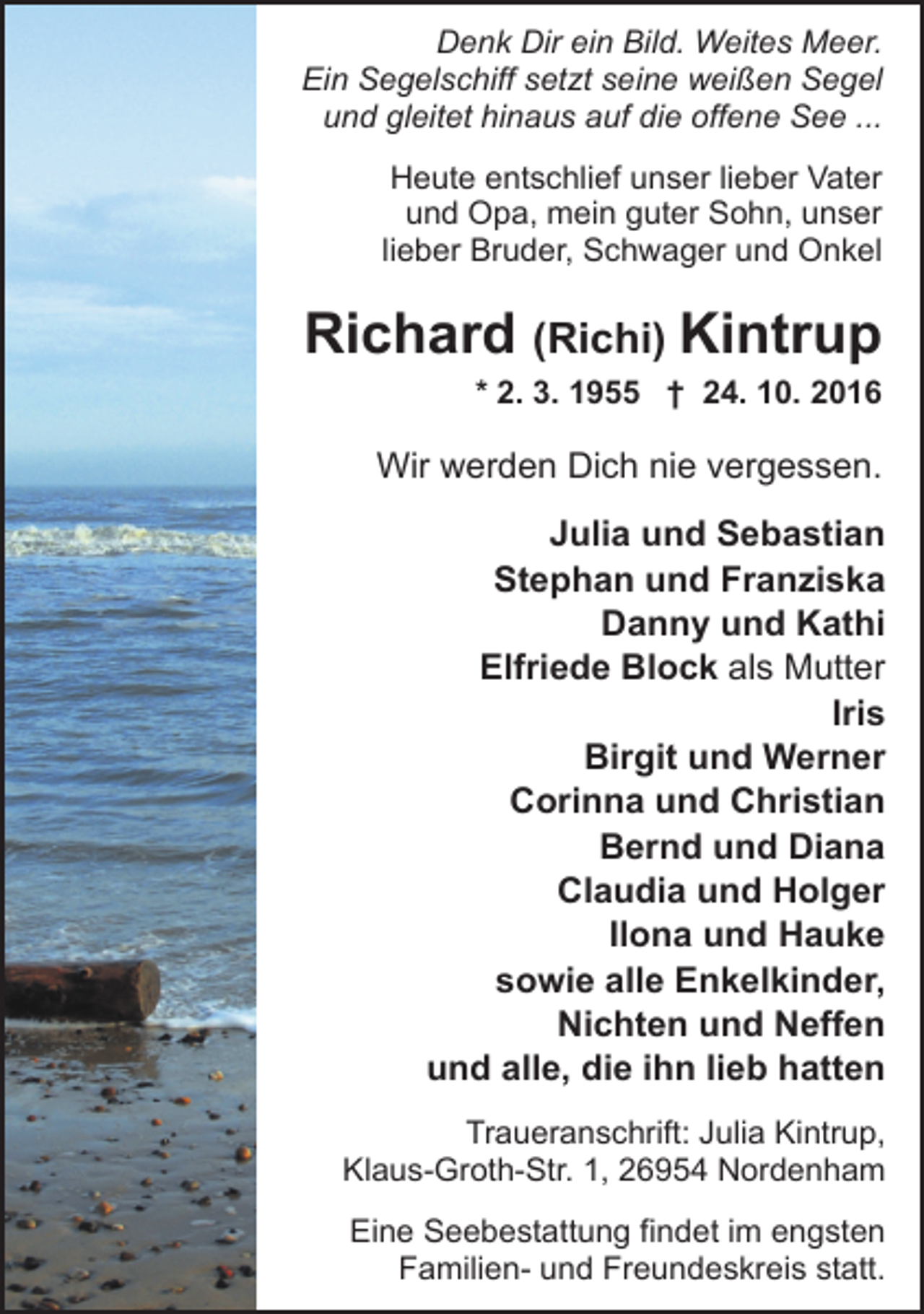 <p>Denk Dir ein Bild. Weites Meer.<br />Ein Segelschiff setzt seine weißen Segel<br />und gleitet hinaus auf die offene See ...<br />Heute entschlief unser lieber Vater<br />und Opa, mein guter Sohn, unser<br />lieber Bruder, Schwager und Onkel</p><p>Richard (Richi) Kintrup<br />* 2. 3. 1955 † 24. 10. 2016</p><p>Wir werden Dich nie vergessen.<br />Julia und Sebastian<br />Stephan und Franziska<br />Danny und Kathi<br />Elfriede Block als Mutter<br />Iris<br />Birgit und Werner<br />Corinna und Christian<br />Bernd und Diana<br />Claudia und Holger<br />Ilona und Hauke<br />sowie alle Enkelkinder,<br />Nichten und Neffen<br />und alle, die ihn lieb hatten<br />Traueranschrift: Julia Kintrup,<br />Klaus-Groth-Str. 1, 26954 Nordenham<br />Eine Seebestattung findet im engsten<br />Familien- und Freundeskreis statt.</p>