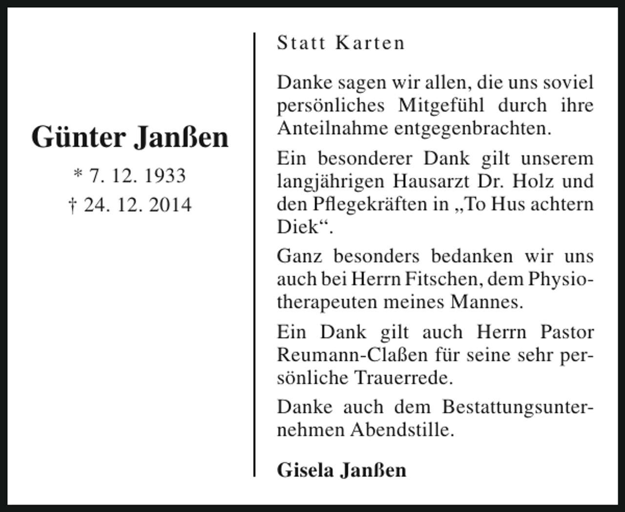 <p>St att K arten</p><p>Günter Janßen<br />* 7. 12. 1933<br />† 24. 12. 2014</p><p>Danke sagen wir allen, die uns soviel<br />persönliches Mitgefühl durch ihre<br />Anteilnahme entgegenbrachten.<br />Ein besonderer Dank gilt unserem<br />langjährigen Hausarzt Dr. Holz und<br />den Pflegekräften in „To Hus achtern<br />Diek“.<br />Ganz besonders bedanken wir uns<br />auch bei Herrn Fitschen, dem Physiotherapeuten meines Mannes.<br />Ein Dank gilt auch Herrn Pastor<br />Reumann-Claßen für seine sehr persönliche Trauerrede.<br />Danke auch dem Bestattungsunternehmen Abendstille.<br />Gisela Janßen</p>