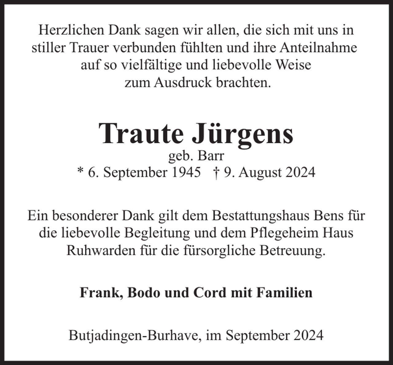 <p>Herzlichen Dank sagen wir allen, die sich mit uns in<br />stiller Trauer verbunden fühlten und ihre Anteilnahme<br />auf so vielfältige und liebevolle Weise<br />zum Ausdruck brachten.</p><p>Traute Jürgens</p><p>geb. Barr<br />* 6. September 1945 † 9. August 2024<br />Ein besonderer Dank gilt dem Bestattungshaus Bens für<br />die liebevolle Begleitung und dem Pflegeheim Haus<br />Ruhwarden für die fürsorgliche Betreuung.<br />Frank, Bodo und Cord mit Familien<br />Butjadingen-Burhave, im September 2024</p>
