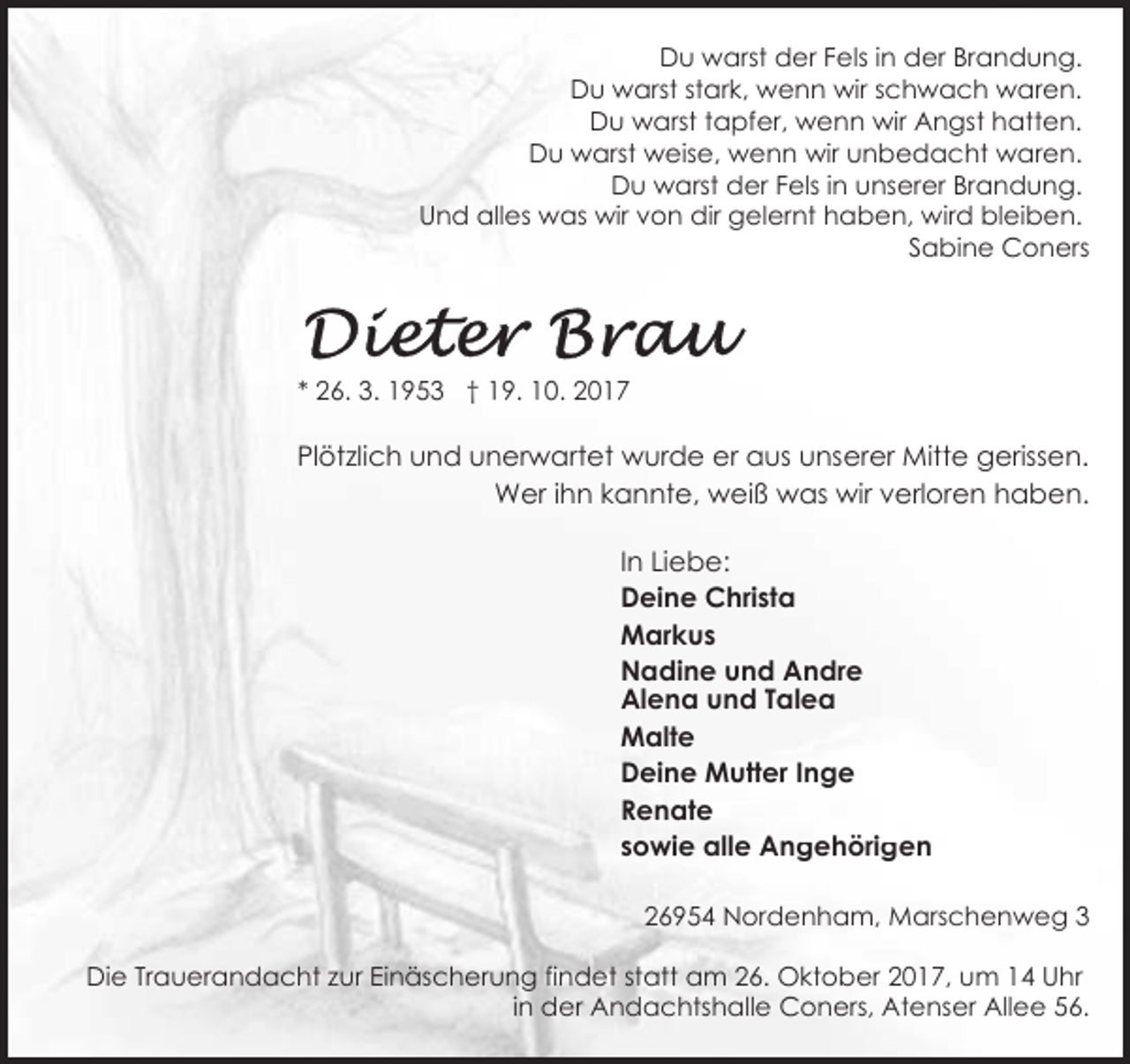<p>Du warst der Fels in der Brandung.<br />Du warst stark, wenn wir schwach waren.<br />Du warst tapfer, wenn wir Angst hatten.<br />Du warst weise, wenn wir unbedacht waren.<br />Du warst der Fels in unserer Brandung.<br />Und alles was wir von dir gelernt haben, wird bleiben.<br />Sabine Coners</p><p>* 26. 3. 1953 † 19. 10. 2017</p><p>Plötzlich und unerwartet wurde er aus unserer Mitte gerissen.<br />Wer ihn kannte, weiß was wir verloren haben.<br />In Liebe:<br />Deine Christa<br />Markus<br />Nadine und Andre<br />Alena und Talea<br />Malte<br />Deine Mutter Inge<br />Renate<br />sowie alle Angehörigen<br />26954 Nordenham, Marschenweg 3<br />Die Trauerandacht zur Einäscherung findet statt am 26. Oktober 2017, um 14 Uhr<br />in der Andachtshalle Coners, Atenser Allee 56.</p>