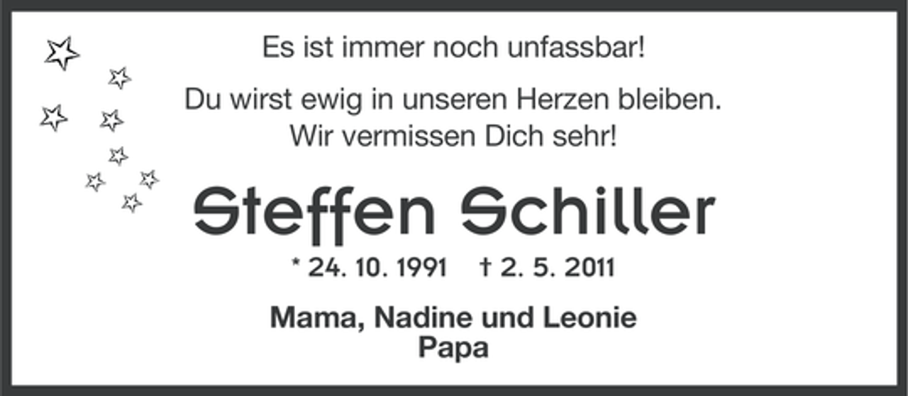 <p>Es ist immer noch unfassbar!<br />Du wirst ewig in unseren Herzen bleiben.<br />Wir vermissen Dich sehr!</p><p>Steffen Schiller<br />* 24. 10. 1991</p><p>† 2. 5. 2011</p><p>Mama, Nadine und Leonie<br />Papa</p>