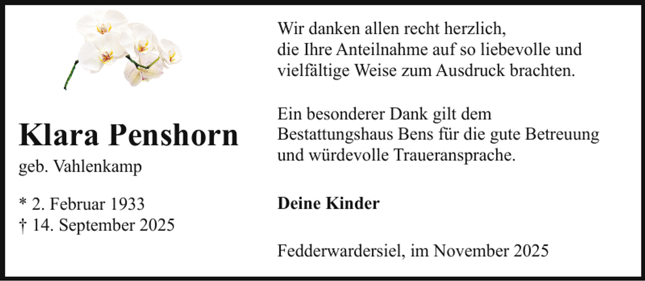 <p>Wir danken allen recht herzlich,<br />die Ihre Anteilnahme auf so liebevolle und<br />vielfältige Weise zum Ausdruck brachten.</p><p>Klara Penshorn<br />P<br />geb. Vahlenkamp</p><p>* 2. Februar 1933<br />† 14. September 2025</p><p>Ein besonderer Dank gilt dem<br />Bestattungshaus Bens für die gute Betreuung<br />und würdevolle Traueransprache.<br />Deine Kinder<br />Fedderwardersiel, im November 2025</p>