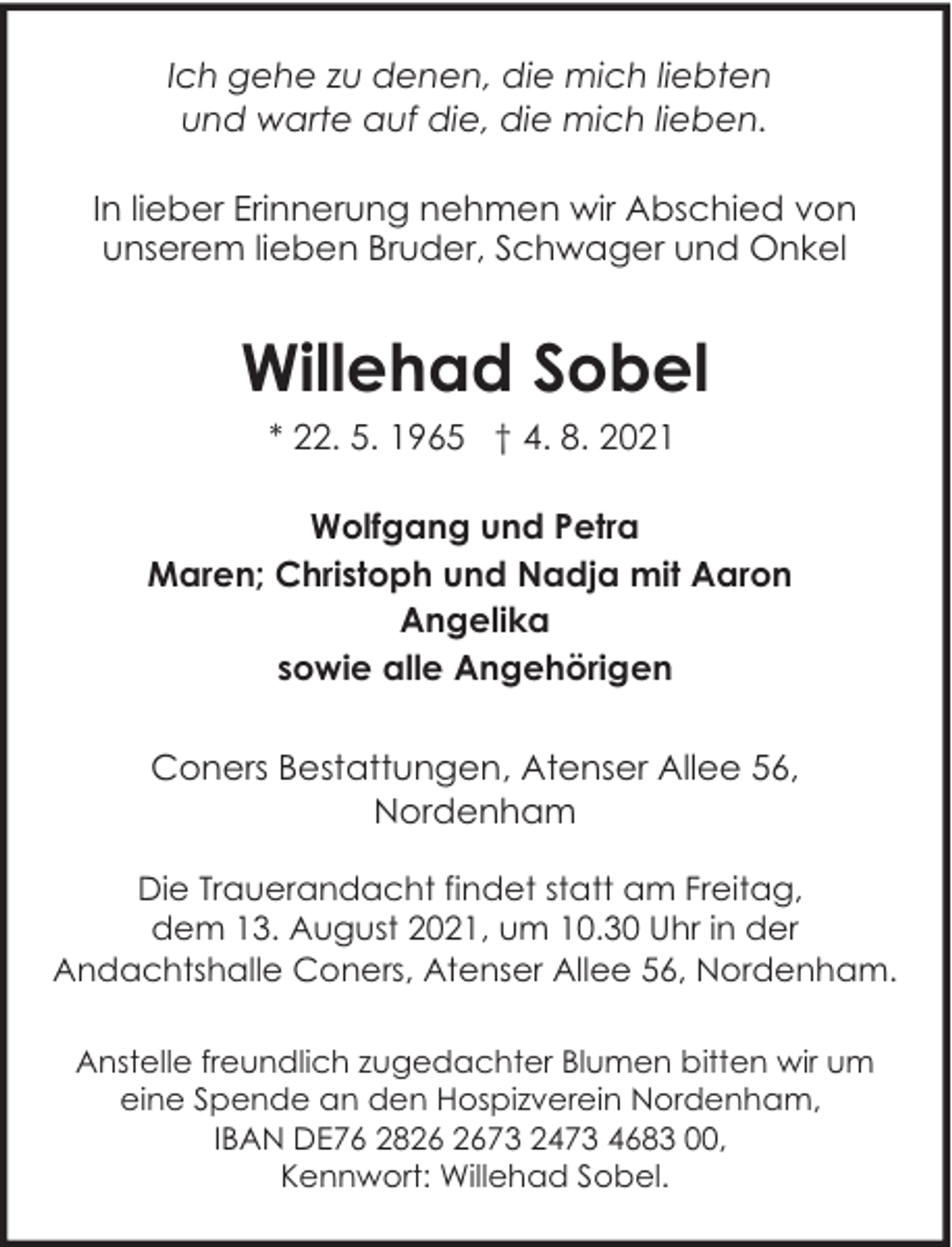 <p>Ich gehe zu denen, die mich liebten<br />und warte auf die, die mich lieben.<br />In lieber Erinnerung nehmen wir Abschied von<br />unserem lieben Bruder, Schwager und Onkel</p><p>Willehad Sobel<br />* 22. 5. 1965 † 4. 8. 2021<br />Wolfgang und Petra<br />Maren; Christoph und Nadja mit Aaron<br />Angelika<br />sowie alle Angehörigen<br />Coners Bestattungen, Atenser Allee 56,<br />Nordenham<br />Die Trauerandacht findet statt am Freitag,<br />dem 13. August 2021, um 10.30 Uhr in der<br />Andachtshalle Coners, Atenser Allee 56, Nordenham.<br />Anstelle freundlich zugedachter Blumen bitten wir um<br />eine Spende an den Hospizverein Nordenham,<br />IBAN DE76 2873 2473 4683 00,<br />Kennwort: Willehad Sobel.</p>