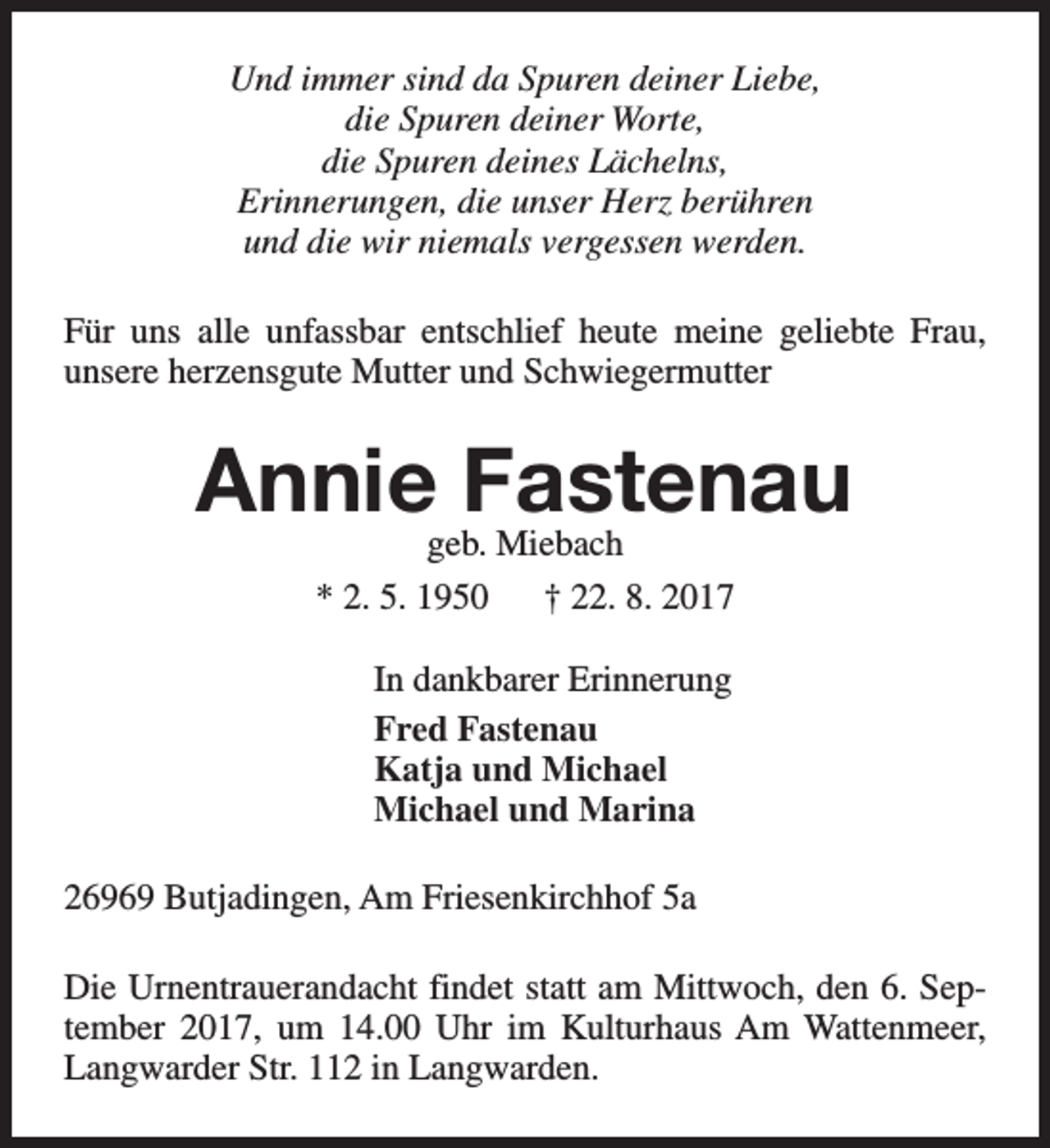 <p>Und immer sind da Spuren deiner Liebe,<br />die Spuren deiner Worte,<br />die Spuren deines Lächelns,<br />Erinnerungen, die unser Herz berühren<br />und die wir niemals vergessen werden.<br />Für uns alle unfassbar entschlief heute meine geliebte Frau,<br />unsere herzensgute Mutter und Schwiegermutter</p><p>Annie Fastenau<br />geb. Miebach<br />* 2. 5. 1950<br />† 22. 8. 2017<br />In dankbarer Erinnerung<br />Fred Fastenau<br />Katja und Michael<br />Michael und Marina<br />26969 Butjadingen, Am Friesenkirchhof 5a<br />Die Urnentrauerandacht findet statt am Mittwoch, den 6. September 2017, um 14.00 Uhr im Kulturhaus Am Wattenmeer,<br />Langwarder Str. 112 in Langwarden.</p>