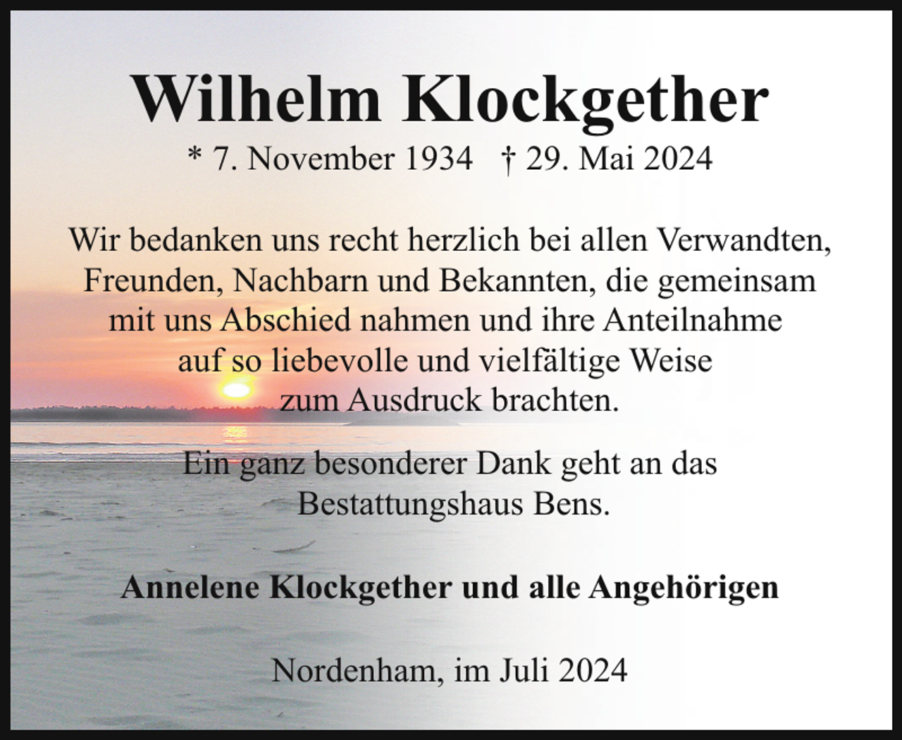 <p>Wilhelm Klockgether<br />* 7. November 1934 † 29. Mai 2024</p><p>Wir bedanken uns recht herzlich bei allen Verwandten,<br />Freunden, Nachbarn und Bekannten, die gemeinsam<br />mit uns Abschied nahmen und ihre Anteilnahme<br />auf so liebevolle und vielfältige Weise<br />zum Ausdruck brachten.<br />Ein ganz besonderer Dank geht an das<br />Bestattungshaus Bens.<br />Annelene Klockgether und alle Angehörigen<br />Nordenham, im Juli 2024</p>