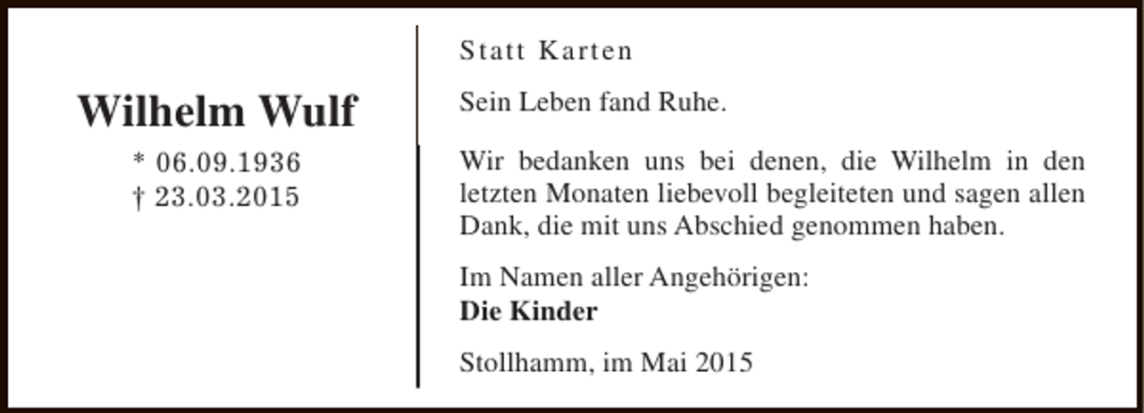 <p>Statt Karten</p><p>Wilhelm Wulf<br />* 06.09.1936<br />† 23.03.2015</p><p>Sein Leben fand Ruhe.<br />Wir bedanken uns bei denen, die Wilhelm in den<br />letzten Monaten liebevoll begleiteten und sagen allen<br />Dank, die mit uns Abschied genommen haben.<br />Im Namen aller Angehörigen:<br />Die Kinder<br />Stollhamm, im Mai 2015</p>