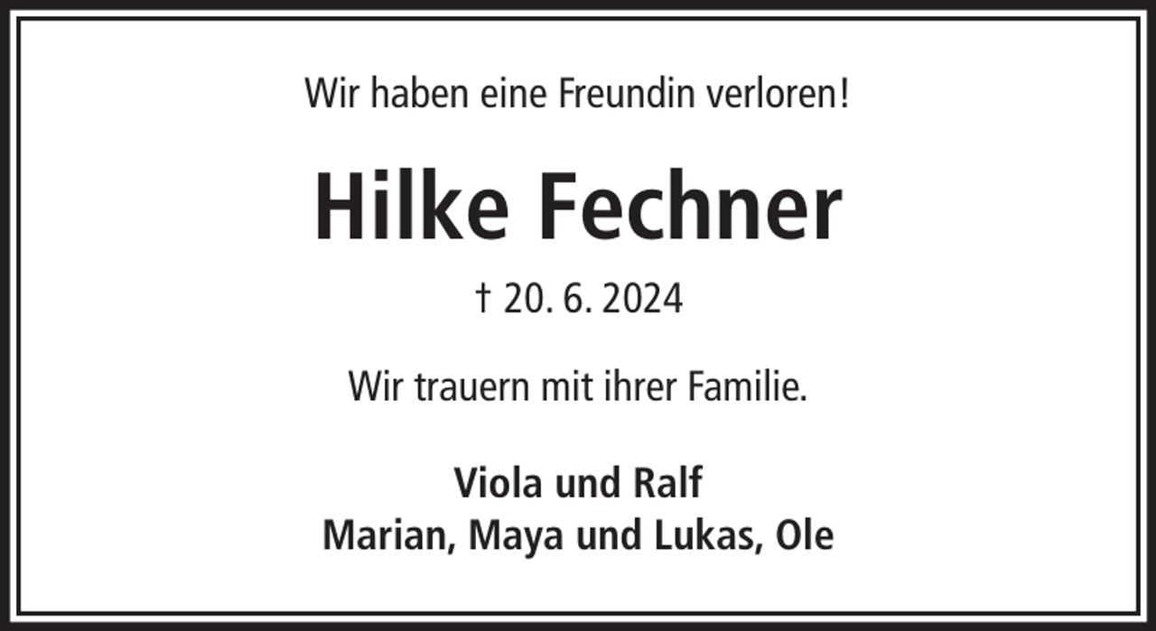 <p>Wir haben eine Freundin verloren!</p><p>Hilke Fechner<br />† 20. 6. 2024<br />Wir trauern mit ihrer Familie.<br />Viola und Ralf<br />Marian, Maya und Lukas, Ole</p>