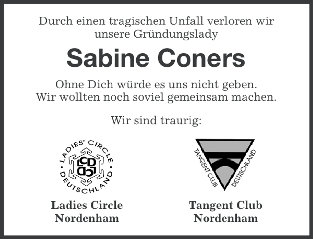 <p>Durch einen tragischen Unfall verloren wir<br />unsere Gründungslady</p>
<p>Sabine Coners<br />Ohne Dich würde es uns nicht geben.<br />Wir wollten noch soviel gemeinsam machen.<br />Wir sind traurig:</p>
<p>Ladies Circle<br />Nordenham</p>
<p>Tangent Club<br />Nordenham</p>