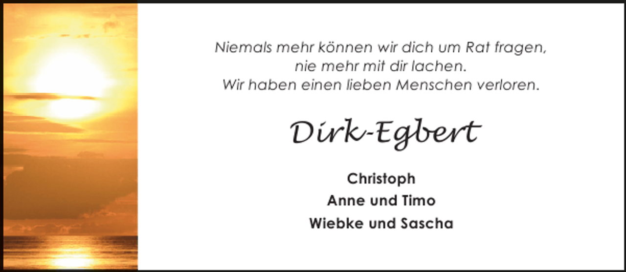 <p>Niemals mehr können wir dich um Rat fragen,<br />nie mehr mit dir lachen.<br />Wir haben einen lieben Menschen verloren.</p><p>Dirk-Egbert<br />Christoph<br />Anne und Timo<br />Wiebke und Sascha</p>