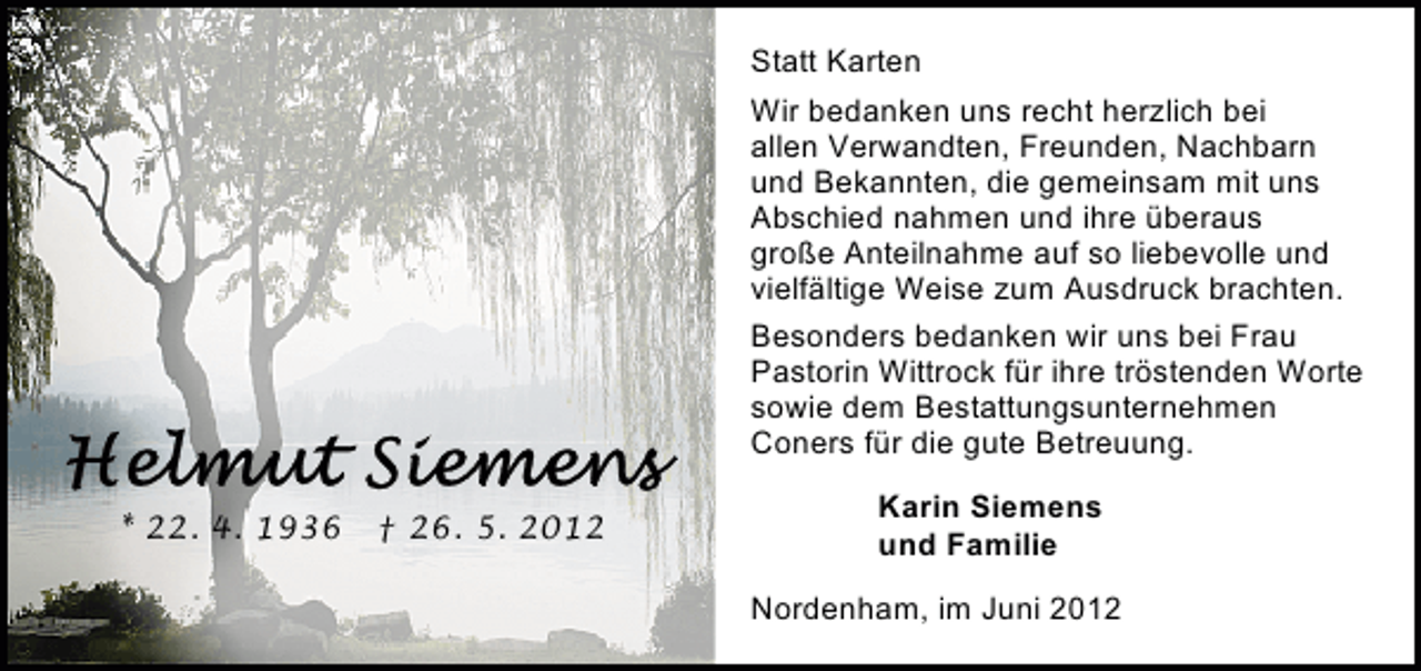 <p>Statt Karten<br />Wir bedanken uns recht herzlich bei<br />allen Verwandten, Freunden, Nachbarn<br />und Bekannten, die gemeinsam mit uns<br />Abschied nahmen und ihre überaus<br />große Anteilnahme auf so liebevolle und<br />vielfältige Weise zum Ausdruck brachten.<br />Besonders bedanken wir uns bei Frau<br />Pastorin Wittrock für ihre tröstenden Worte<br />sowie dem Bestattungsunternehmen<br />Coners für die gute Betreuung.<br />* 22. 4. 1936</p><p>† 26. 5. 2012</p><p>Karin Siemens<br />und Familie<br />Nordenham, im Juni 2012</p>
