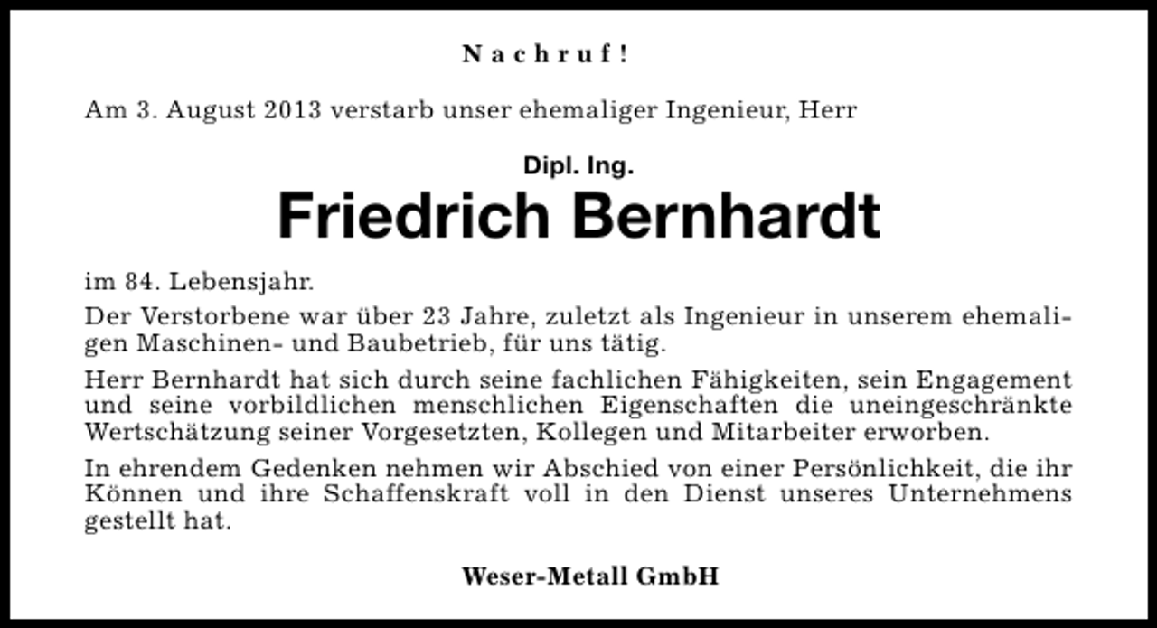 <p>Nachruf!<br />Am 3. August 2013 verstarb unser ehemaliger Ingenieur, Herr<br />Dipl. Ing.</p><p>Friedrich Bernhardt<br />im 84. Lebensjahr.<br />Der Verstorbene war über 23 Jahre, zuletzt als Ingenieur in unserem ehemaligen Maschinen- und Baubetrieb, für uns tätig.<br />Herr Bernhardt hat sich durch seine fachlichen Fähigkeiten, sein Engagement<br />und seine vorbildlichen menschlichen Eigenschaften die uneingeschränkte<br />Wertschätzung seiner Vorgesetzten, Kollegen und Mitarbeiter erworben.<br />In ehrendem Gedenken nehmen wir Abschied von einer Persönlichkeit, die ihr<br />Können und ihre Schaffenskraft voll in den Dienst unseres Unternehmens<br />gestellt hat.<br />Weser-Metall GmbH</p>