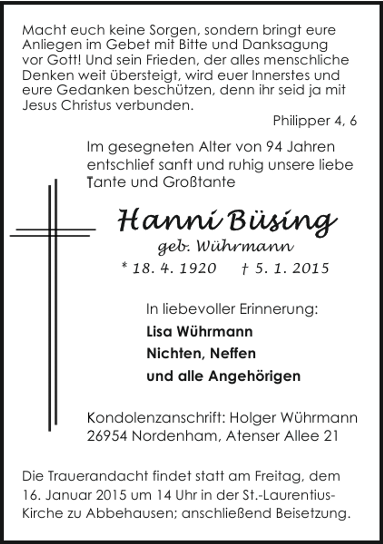 <p>Macht euch keine Sorgen, sondern bringt eure<br />Anliegen im Gebet mit Bitte und Danksagung<br />vor Gott! Und sein Frieden, der alles menschliche<br />Denken weit übersteigt, wird euer Innerstes und<br />eure Gedanken beschützen, denn ihr seid ja mit<br />Jesus Christus verbunden.<br />Philipper 4, 6</p><p>Im gesegneten Alter von 94 Jahren<br />entschlief sanft und ruhig unsere liebe<br />Tante und Großtante</p><p>geb. Wührmann<br />* 18. 4. 1920</p><p>† 5. 1. 2015</p><p>In liebevoller Erinnerung:<br />Lisa Wührmann<br />Nichten, Neffen<br />und alle Angehörigen<br />Kondolenzanschrift: H<br />Holger Wührmann<br />26954 Nordenham, Atenser Allee 21<br />A<br />Die Trauerandacht findet statt am Freitag, dem<br />16. Januar 2015 um 14 Uhr in der St.-LaurentiusKirche zu Abbehausen; anschließend Beisetzung.</p>