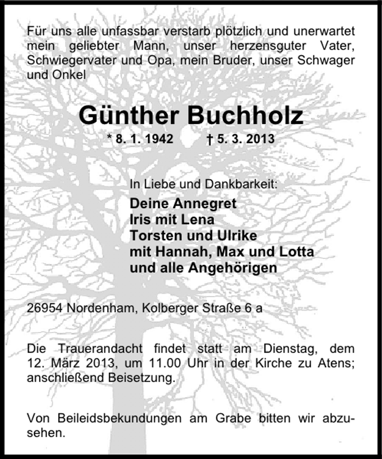 <p>Für uns alle unfassbar verstarb plötzlich und unerwartet<br />mein geliebter Mann, unser herzensguter Vater,<br />Schwiegervater und Opa, mein Bruder, unser Schwager<br />und Onkel</p><p>Günther Buchholz<br />* 8. 1. 1942</p><p>† 5. 3. 2013</p><p>In Liebe und Dankbarkeit:</p><p>Deine Annegret<br />Iris mit Lena<br />Torsten und Ulrike<br />mit Hannah, Max und Lotta<br />und alle Angehörigen<br />26954 Nordenham, Kolberger Straße 6 a<br />Die Trauerandacht findet statt am Dienstag, dem<br />12. März 2013, um 11.00 Uhr in der Kirche zu Atens;<br />anschließend Beisetzung.<br />Von Beileidsbekundungen am Grabe bitten wir abzusehen.</p>