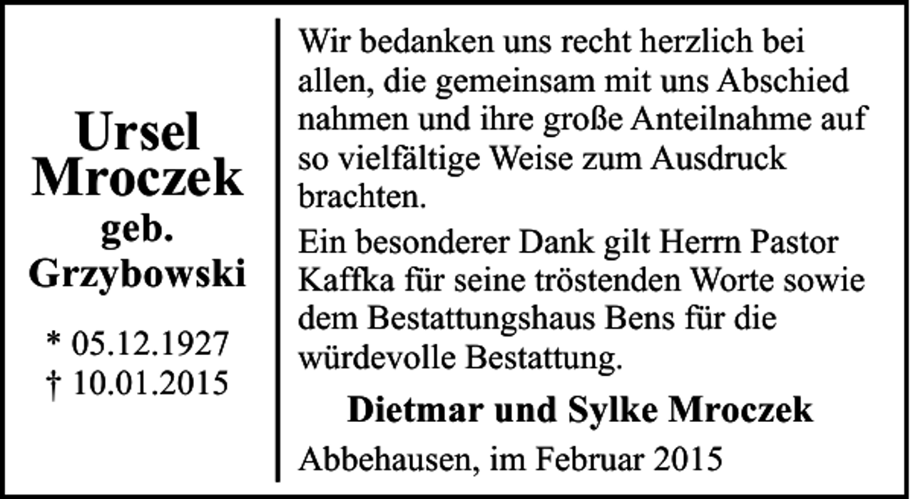 <p>Ursel<br />Mroczek</p><p>geb.<br />Grzybowski<br />* 05.12.1927<br />† 10.01.2015</p><p>Wir bedanken uns recht herzlich bei<br />allen, die gemeinsam mit uns Abschied<br />nahmen und ihre große Anteilnahme auf<br />so vielfältige Weise zum Ausdruck<br />brachten.<br />Ein besonderer Dank gilt Herrn Pastor<br />Kaffka für seine tröstenden Worte sowie<br />dem Bestattungshaus Bens für die<br />würdevolle Bestattung.</p><p>Dietmar und Sylke Mroczek<br />Abbehausen, im Februar 2015</p>