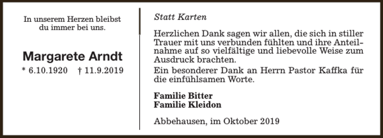 <p>In unserem Herzen bleibst<br />du immer bei uns.</p><p>Margarete Arndt</p><p>* 6.10.1920</p><p>† 11.9.2019</p><p>Statt Karten<br />Herzlichen Dank sagen wir allen, die sich in stiller<br />Trauer mit uns verbunden fühlten und ihre Anteilnahme auf so vielfältige und liebevolle Weise zum<br />Ausdruck brachten.<br />Ein besonderer Dank an Herrn Pastor Kaffka für<br />die einfühlsamen Worte.<br />Familie Bitter<br />Familie Kleidon<br />Abbehausen, im Oktober 2019</p>