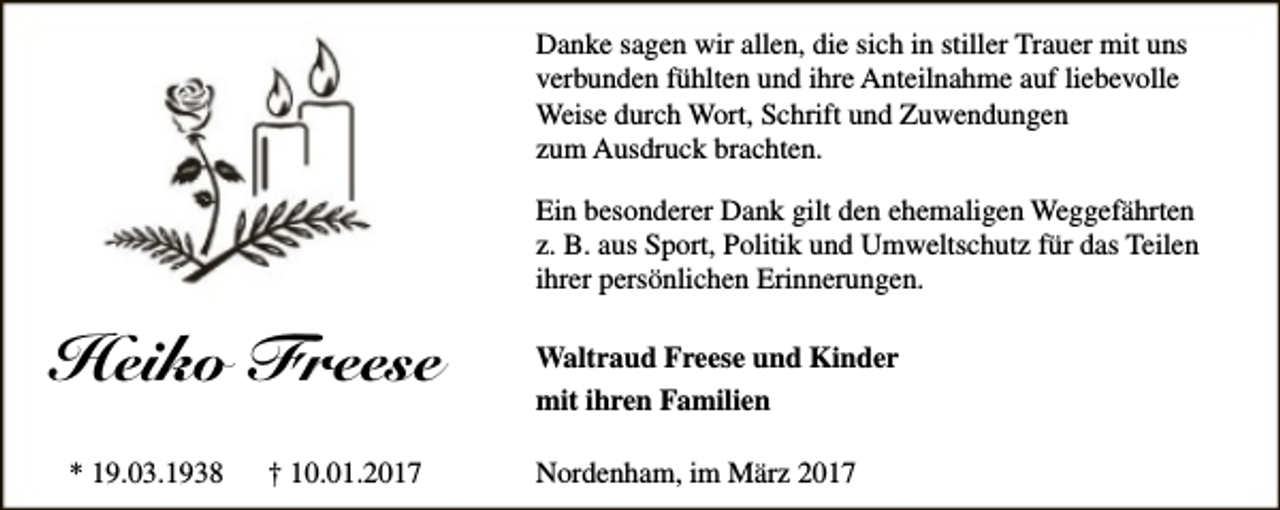 <p>Danke sagen wir allen, die sich in stiller Trauer mit uns<br />verbunden fühlten und ihre Anteilnahme auf liebevolle<br />Weise durch Wort, Schrift und Zuwendungen<br />zum Ausdruck brachten.<br />Ein besonderer Dank gilt den ehemaligen Weggefährten<br />z. B. aus Sport, Politik und Umweltschutz für das Teilen<br />ihrer persönlichen Erinnerungen.</p><p>Heiko Freese<br />* 19.03.1938</p><p>† 10.01.2017</p><p>Waltraud Freese und Kinder<br />mit ihren Familien<br />Nordenham, im März 2017</p>