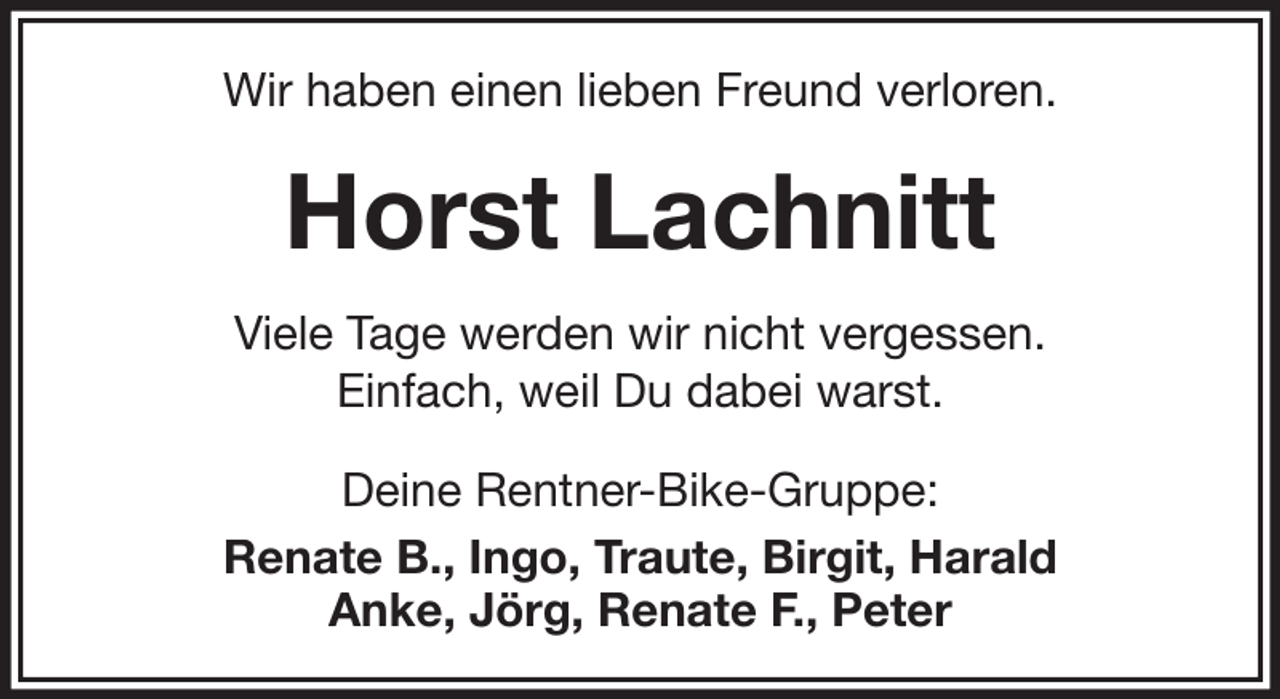 <p>Wir haben einen lieben Freund verloren.</p><p>Horst Lachnitt<br />Viele Tage werden wir nicht vergessen.<br />Einfach, weil Du dabei warst.<br />Deine Rentner-Bike-Gruppe:<br />Renate B., Ingo, Traute, Birgit, Harald<br />Anke, Jörg, Renate F., Peter</p>
