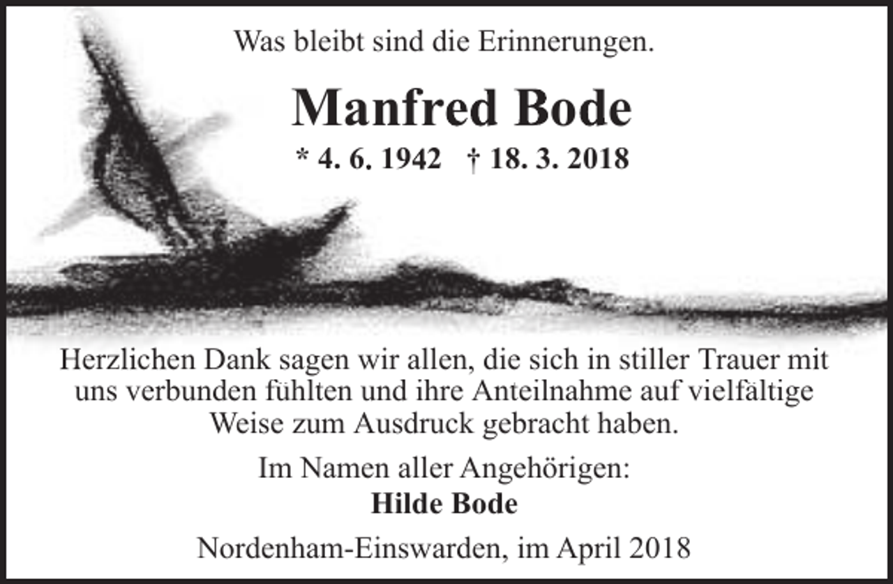 <p>Was bleibt sind die Erinnerungen.</p><p>Manfred Bode<br />* 4. 6. 1942 † 18. 3. 2018</p><p>Herzlichen Dank sagen wir allen, die sich in stiller Trauer mit<br />uns verbunden<br />b d fühlt<br />fühlten und<br />d ih<br />ihre A<br />Anteilnahme<br />t il h auff vielfältige<br />i lfälti<br />Weise zum Ausdruck gebracht haben.<br />Im Namen aller Angehörigen:<br />Hilde Bode<br />Nordenham-Einswarden, im April 2018</p>