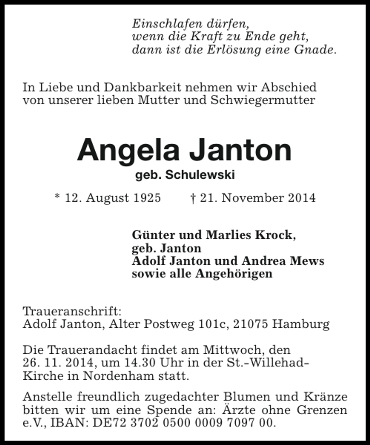 <p>Einschlafen dürfen,<br />wenn die Kraft zu Ende geht,<br />dann ist die Erlösung eine Gnade.<br />In Liebe und Dankbarkeit nehmen wir Abschied<br />von unserer lieben Mutter und Schwiegermutter</p><p>Angela Janton<br />geb. Schulewski</p><p>* 12. August 1925</p><p>† 21. November 2014</p><p>Günter und Marlies Krock,<br />geb. Janton<br />Adolf Janton und Andrea Mews<br />sowie alle Angehörigen<br />Traueranschrift:<br />Adolf Janton, Alter Postweg 101c, 21075 Hamburg<br />Die Trauerandacht findet am Mittwoch, den<br />26. 11. 2014, um 14.30 Uhr in der St.-WillehadKirche in Nordenham statt.<br />Anstelle freundlich zugedachter Blumen und Kränze<br />bitten wir um eine Spende an: Ärzte ohne Grenzen<br />e.V., IBAN: DE72 3702 0509 7097 00.</p>