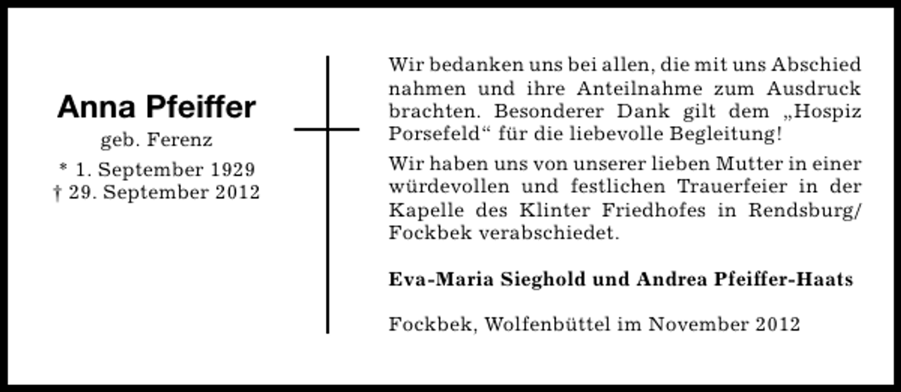 <p>Anna Pfeiffer</p><p>geb. Ferenz<br />* 1. September 1929<br />† 29. September 2012</p><p>Wir bedanken uns bei allen, die mit uns Abschied<br />nahmen und ihre Anteilnahme zum Ausdruck<br />brachten. Besonderer Dank gilt dem „Hospiz<br />Porsefeld“ für die liebevolle Begleitung!<br />Wir haben uns von unserer lieben Mutter in einer<br />würdevollen und festlichen Trauerfeier in der<br />Kapelle des Klinter Friedhofes in Rendsburg/<br />Fockbek verabschiedet.<br />Eva-Maria Sieghold und Andrea Pfeiffer-Haats<br />Fockbek, Wolfenbüttel im November 2012</p>