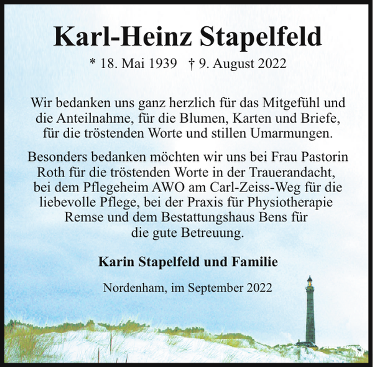 <p>Karl-Heinz Stapelfeld<br />* 18. Mai 1939 † 9. August 2022</p><p>Wir bedanken uns ganz herzlich für das Mitgefühl und<br />die Anteilnahme, für die Blumen, Karten und Briefe,<br />für die tröstenden Worte und stillen Umarmungen.<br />Besonders bedanken möchten wir uns bei Frau Pastorin<br />Roth für die tröstenden Worte in der Trauerandacht,<br />bei dem Pflegeheim AWO am Carl-Zeiss-Weg für die<br />liebevolle Pflege, bei der Praxis für Physiotherapie<br />Remse und dem Bestattungshaus Bens für<br />die gute Betreuung.<br />Karin Stapelfeld und Familie<br />Nordenham, im September 2022</p>
