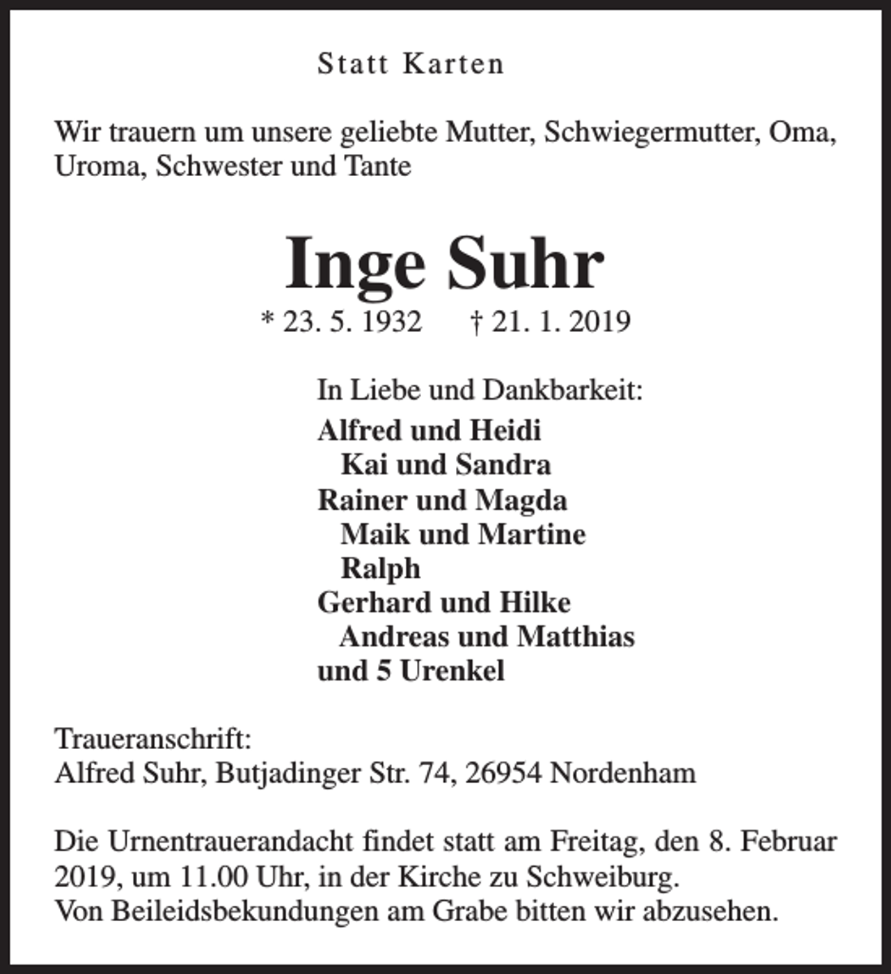 <p>Statt Karten<br />Wir trauern um unsere geliebte Mutter, Schwiegermutter, Oma,<br />Uroma, Schwester und Tante</p><p>Inge Suhr</p><p>* 23. 5. 1932</p><p>† 21. 1. 2019</p><p>In Liebe und Dankbarkeit:<br />Alfred und Heidi<br />Kai und Sandra<br />Rainer und Magda<br />Maik und Martine<br />Ralph<br />Gerhard und Hilke<br />Andreas und Matthias<br />und 5 Urenkel<br />Traueranschrift:<br />Alfred Suhr, Butjadinger Str. 74, 26954 Nordenham<br />Die Urnentrauerandacht findet statt am Freitag, den 8. Februar<br />2019, um 11.00 Uhr, in der Kirche zu Schweiburg.<br />Von Beileidsbekundungen am Grabe bitten wir abzusehen.</p>