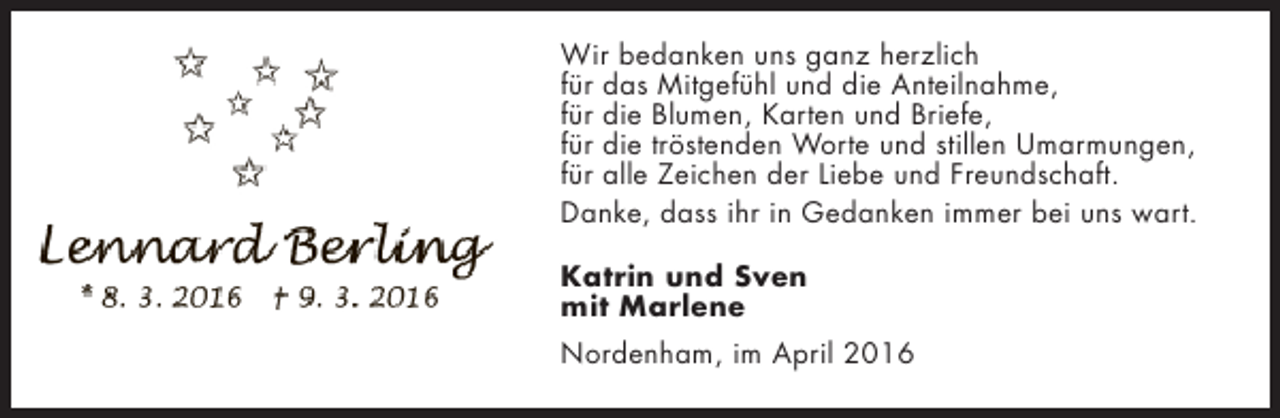 <p>Wir bedanken uns ganz herzlich<br />für das Mitgefühl und die Anteilnahme,<br />für die Blumen, Karten und Briefe,<br />für die tröstenden Worte und stillen Umarmungen,<br />für alle Zeichen der Liebe und Freundschaft.<br />Danke, dass ihr in Gedanken immer bei uns wart.<br />Katrin und Sven<br />mit Marlene<br />Nordenham, im April 2016</p>