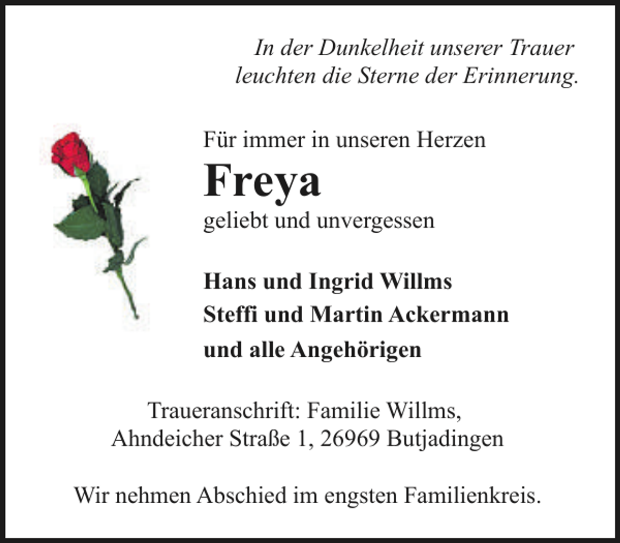 <p>In der Dunkelheit unserer Trauer<br />leuchten die Sterne der Erinnerung.<br />Für immer in unseren Herzen</p><p>Freya</p><p>geliebt und unvergessen</p><p>Hans und Ingrid Willms<br />Steffi und Martin Ackermann<br />und alle Angehörigen<br />Traueranschrift: Familie Willms,<br />Ahndeicher Straße 1, 26969 Butjadingen<br />Wir nehmen Abschied im engsten Familienkreis.</p>