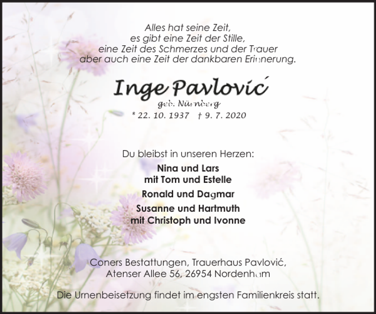 <p>Alles hat seine Zeit,<br />es gibt eine Zeit der Stille,<br />eine Zeit des Schmerzes und der Trrauer<br />nnerung.<br />aber auch eine Zeit der dankbaren Erin</p><p>´<br />ge<br />g<br />eb. Nür<br />ürn<br />nb<br />berg</p><p>* 22. 10. 1937</p><p>† 9. 7. 2020</p><p>Du bleibst in unseren Herzen:<br />Nina und Lars<br />mit Tom und Estelle<br />gmar<br />Ronald und Dag<br />Susanne und Hartmuth<br />mit Christoph und Ivonne</p><p>Coners Bestattungen, Trauerhaus Pavlović,<br />Atenser Allee 56, 26954 Nordenham</p><p>Die Urnenbeisetzung findet im engsten Familienkreis statt.</p>