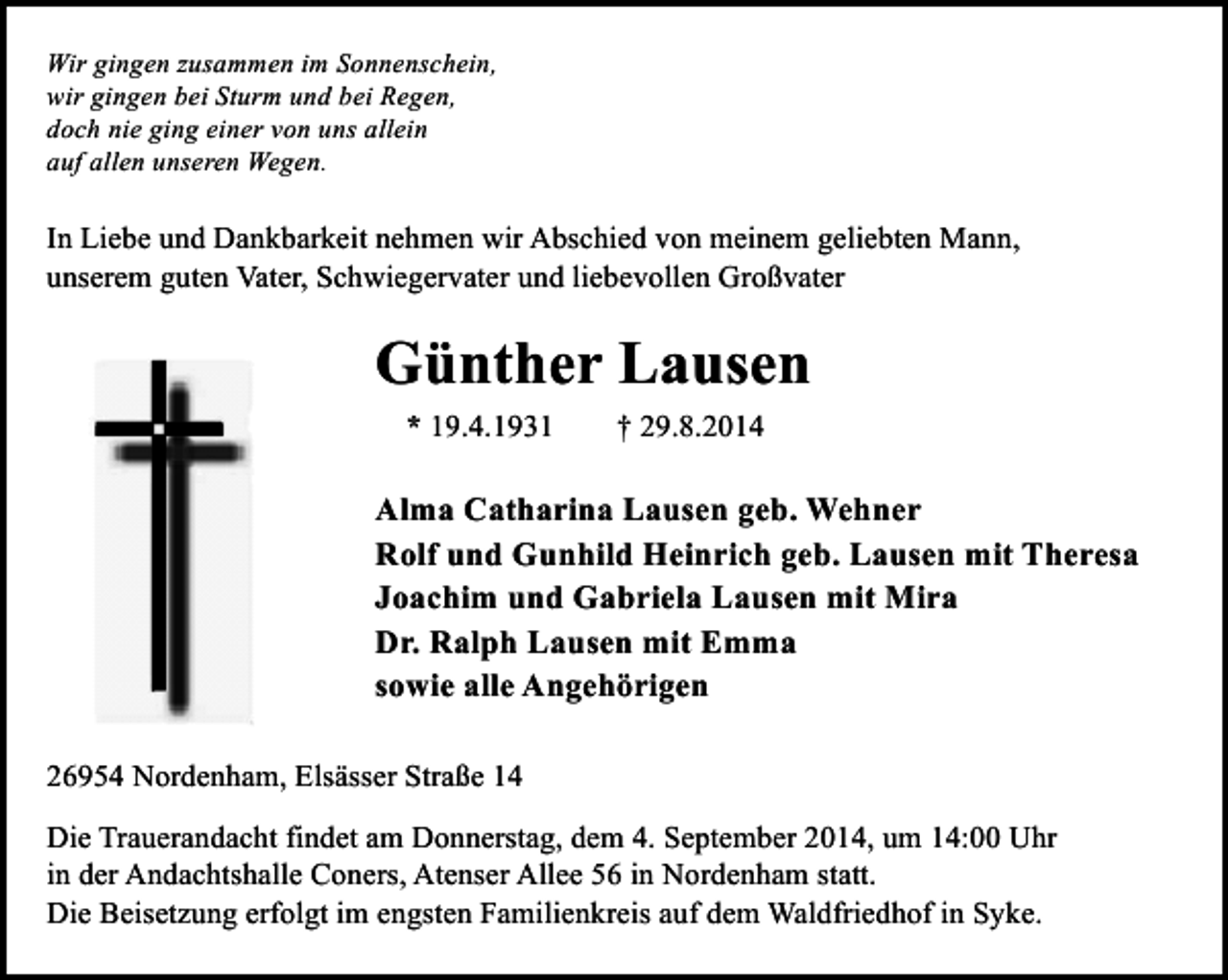 <p>Wir gingen zusammen im Sonnenschein,<br />wir gingen bei Sturm und bei Regen,<br />doch nie ging einer von uns allein<br />auf allen unseren Wegen.</p><p>In Liebe und Dankbarkeit nehmen wir Abschied von meinem geliebten Mann,<br />unserem guten Vater, Schwiegervater und liebevollen Großvater</p><p>Günther Lausen<br />* 19.4.1931</p><p>† 29.8.2014</p><p>Alma Catharina Lausen geb. Wehner<br />Rolf und Gunhild Heinrich geb. Lausen mit Theresa<br />Joachim und Gabriela Lausen mit Mira<br />Dr. Ralph Lausen mit Emma<br />sowie alle Angehörigen<br />26954 Nordenham, Elsässer Straße 14<br />Die Trauerandacht findet am Donnerstag, dem 4. September 2014, um 14:00 Uhr<br />in der Andachtshalle Coners, Atenser Allee 56 in Nordenham statt.<br />Die Beisetzung erfolgt im engsten Familienkreis auf dem Waldfriedhof in Syke.</p>