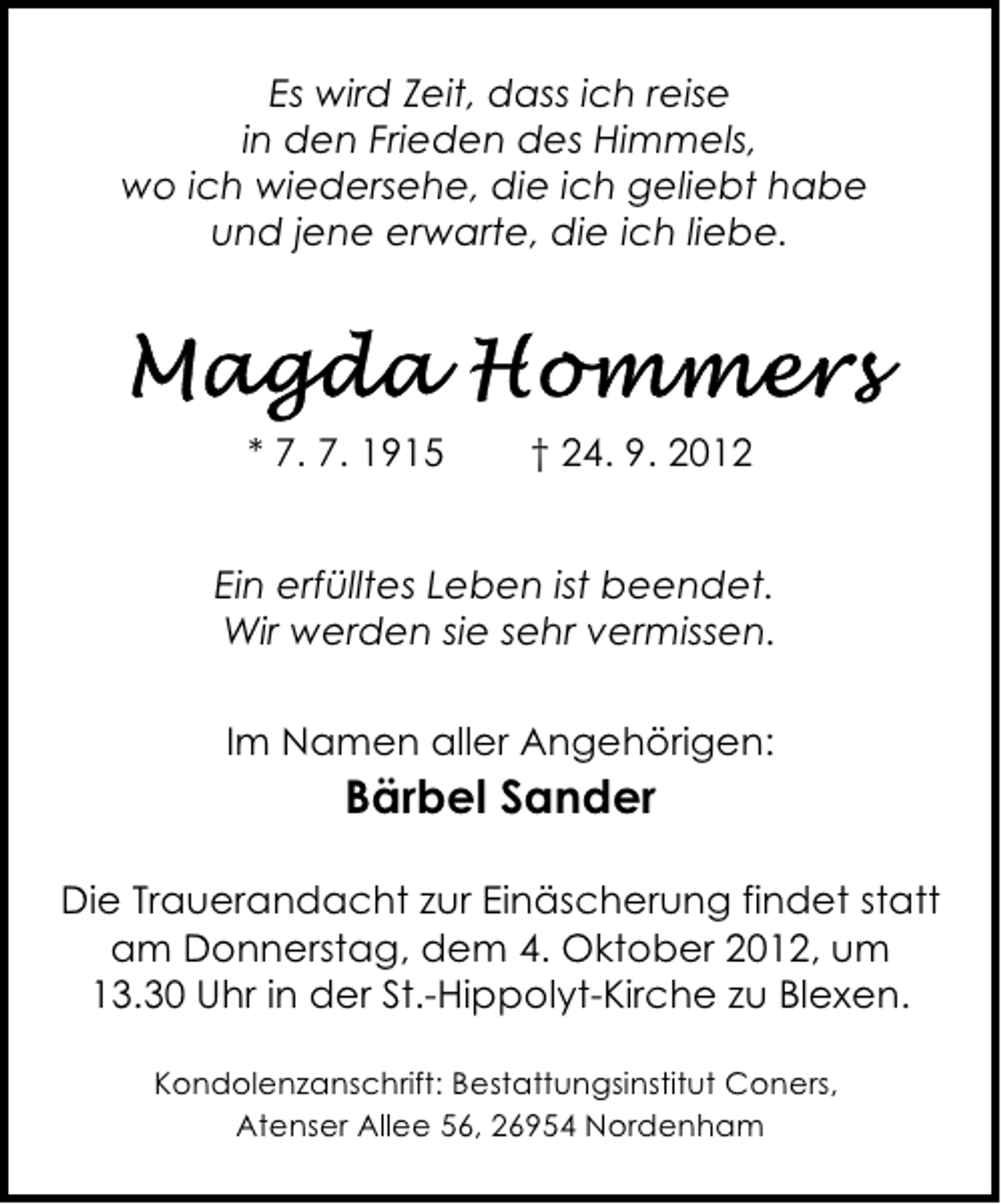 <p>Es wird Zeit, dass ich reise<br />in den Frieden des Himmels,<br />wo ich wiedersehe, die ich geliebt habe<br />und jene erwarte, die ich liebe.</p><p>* 7. 7. 1915</p><p>† 24. 9. 2012</p><p>Ein erfülltes Leben ist beendet.<br />Wir werden sie sehr vermissen.<br />Im Namen aller Angehörigen:</p><p>Bärbel Sander<br />Die Trauerandacht zur Einäscherung findet statt<br />am Donnerstag, dem 4. Oktober 2012, um<br />13.30 Uhr in der St.-Hippolyt-Kirche zu Blexen.<br />Kondolenzanschrift: Bestattungsinstitut Coners,<br />Atenser Allee 56, 26954 Nordenham</p>