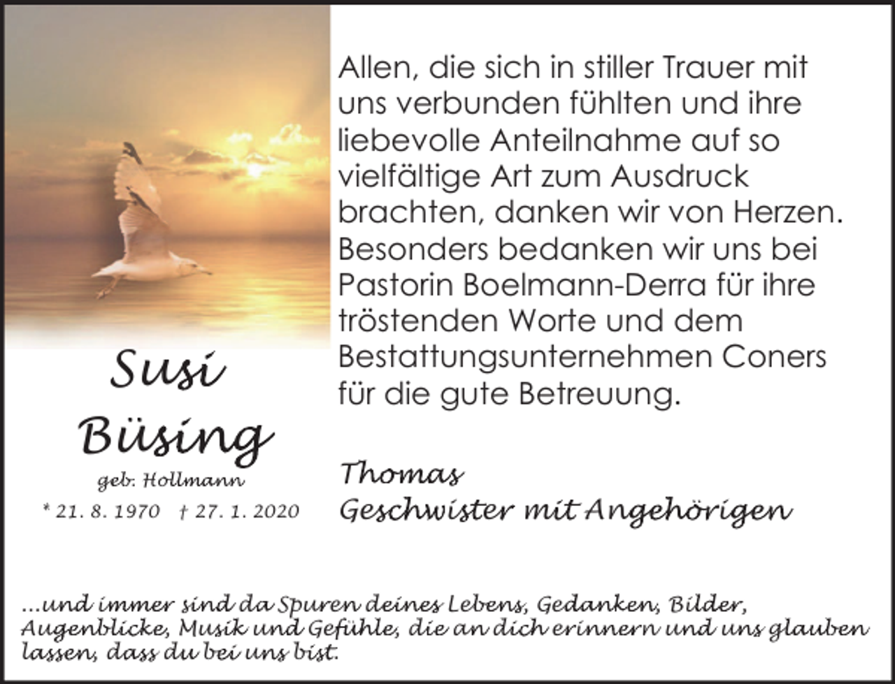 <p>Sus<br />usi<br />Büs<br />üsing<br />geb. Hol<br />ge<br />ollmann<br />* 21. 8. 1970</p><p>† 27. 1. 2020</p><p>Allen, die sich in stiller Trauer mit<br />uns verbunden fühlten und ihre<br />liebevolle Anteilnahme auf so<br />vielfältige Art zum Ausdruck<br />brachten, danken wir von Herzen.<br />Besonders bedanken wir uns bei<br />Pastorin Boelmann-Derra für ihre<br />tröstenden Worte und dem<br />Bestattungsunternehmen Coners<br />für die gute Betreuung.<br />Th<br />T<br />homas<br />Ges<br />eschwis<br />ister<br />e mi<br />mit Ang<br />ngehörig<br />igen</p><p>...un<br />und im<br />immer si<br />sind da<br />d Spur<br />u en<br />e de<br />deines Leb<br />ebens, Ged<br />edanken, Bil<br />ilder,<br />Aug<br />ugenblicke, Mus<br />usik un<br />und Gef<br />efühle, di<br />die an<br />a di<br />dich er<br />e in<br />innern un<br />und un<br />uns gl<br />glauben<br />lassen, da<br />la<br />dass du<br />d be<br />bei un<br />uns bi<br />bist.</p>