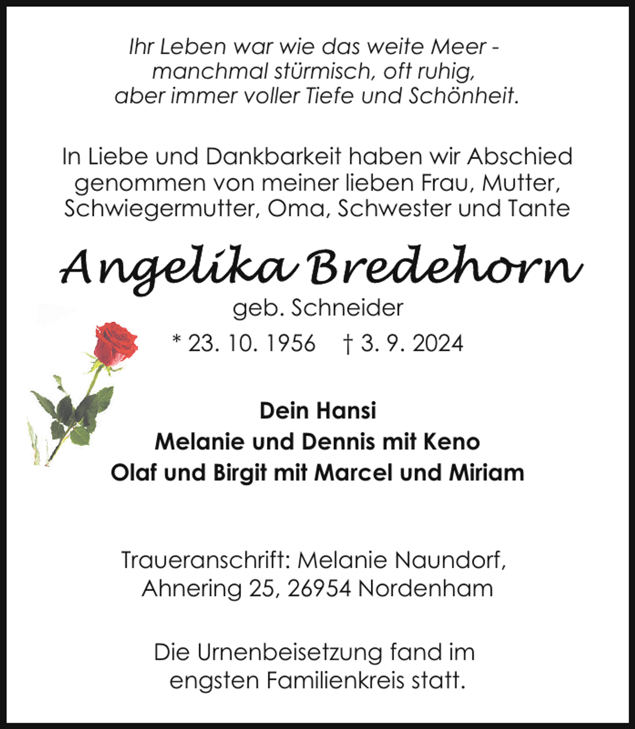 <p>Ihr Leben war wie das weite Meer manchmal stürmisch, oft ruhig,<br />aber immer voller Tiefe und Schönheit.</p><p>In Liebe und Dankbarkeit haben wir Abschied<br />genommen von meiner lieben Frau, Mutter,<br />Schwiegermutter, Oma, Schwester und Tante</p><p>geb. Schneider<br />* 23. 10. 1956</p><p>† 3. 9. 2024</p><p>Dein Hansi<br />Melanie und Dennis mit Keno<br />Olaf und Birgit mit Marcel und Miriam<br />Traueranschrift: Melanie Naundorf,<br />Ahnering 25, 26954 Nordenham<br />Die Urnenbeisetzung fand im<br />engsten Familienkreis statt.</p>