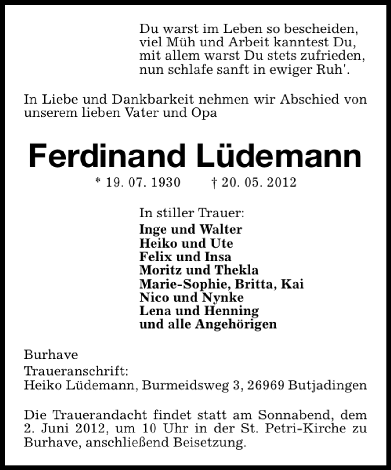 <p>Du warst im Leben so bescheiden,<br />viel Müh und Arbeit kanntest Du,<br />mit allem warst Du stets zufrieden,<br />nun schlafe sanft in ewiger Ruh'.<br />In Liebe und Dankbarkeit nehmen wir Abschied von<br />unserem lieben Vater und Opa</p><p>Ferdinand Lüdemann<br />* 19. 07. 1930</p><p>† 20. 05. 2012</p><p>In stiller Trauer:<br />Inge und Walter<br />Heiko und Ute<br />Felix und Insa<br />Moritz und Thekla<br />Marie-Sophie, Britta, Kai<br />Nico und Nynke<br />Lena und Henning<br />und alle Angehörigen<br />Burhave<br />Traueranschrift:<br />Heiko Lüdemann, Burmeidsweg 3, 26969 Butjadingen<br />Die Trauerandacht findet statt am Sonnabend, dem<br />2. Juni 2012, um 10 Uhr in der St. Petri-Kirche zu<br />Burhave, anschließend Beisetzung.</p>