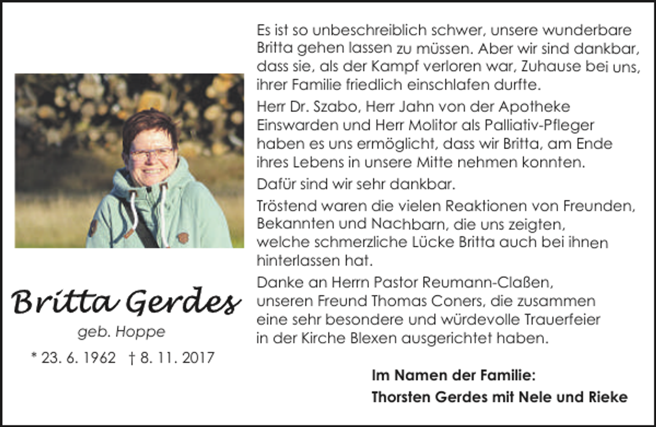 <p>geb. Hoppe<br />* 23. 6. 1962 † 8. 11. 2017</p><p>Es ist so unbeschreiblich schwer, unsere wunderbare<br />Britta gehen lassen zu müssen. Aber wir sind dankbar,<br />dass sie, als der Kampf verloren war, Zuhause bei uns,<br />ihrer Familie friedlich einschlafen durfte.<br />Herr Dr. Szabo, Herr Jahn von der Apotheke<br />Einswarden und Herr Molitor als Palliativ-Pfleger<br />haben es uns ermöglicht, dass wir Britta, am Ende<br />ihres Lebens in unsere Mitte nehmen konnten.<br />Dafür sind wir sehr dankbar.<br />Tröstend waren die vielen Reaktionen von Freunden,<br />Bekannten und Nachbarn, die uns zeigten,<br />welche schmerzliche Lücke Britta auch bei ihnen<br />hinterlassen hat.<br />Danke an Herrn Pastor Reumann-Claßen,<br />unseren Freund Thomas Coners, die zusammen<br />eine sehr besondere und würdevolle Trauerfeier<br />in der Kirche Blexen ausgerichtet haben.<br />Im Namen der Familie:<br />Thorsten Gerdes mit Nele und Rieke</p>